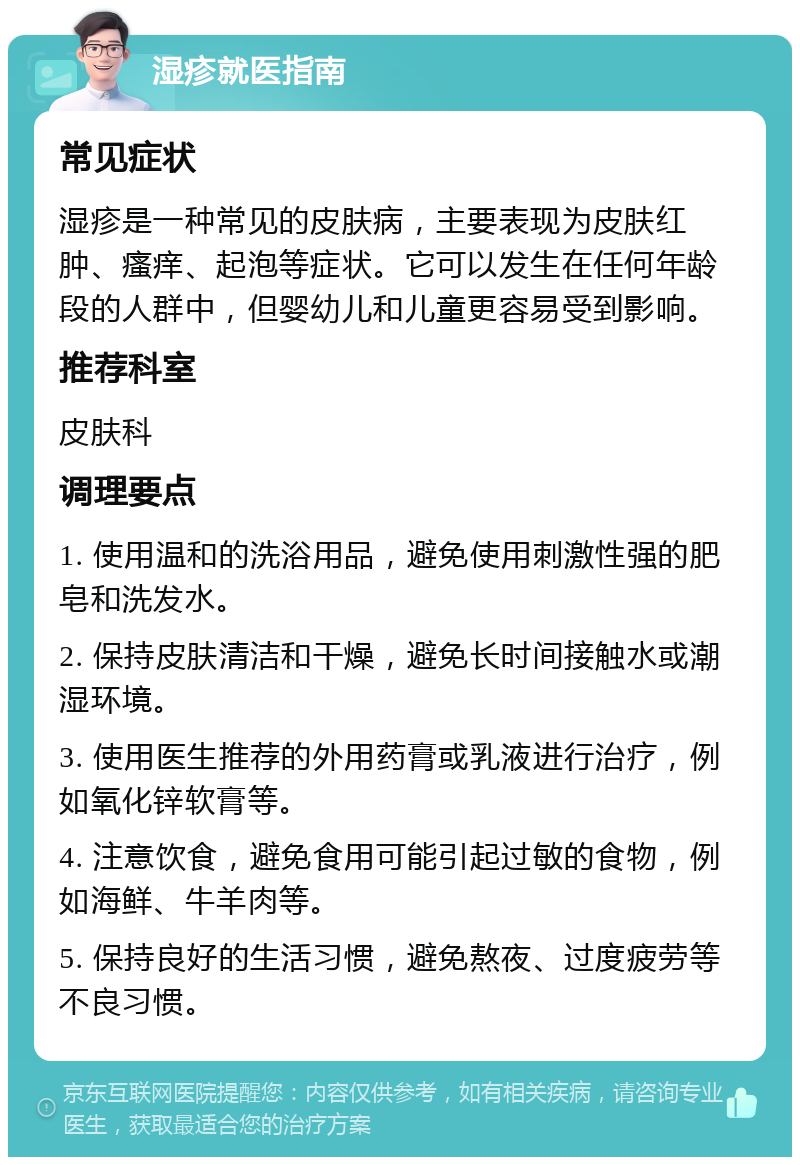 湿疹就医指南 常见症状 湿疹是一种常见的皮肤病，主要表现为皮肤红肿、瘙痒、起泡等症状。它可以发生在任何年龄段的人群中，但婴幼儿和儿童更容易受到影响。 推荐科室 皮肤科 调理要点 1. 使用温和的洗浴用品，避免使用刺激性强的肥皂和洗发水。 2. 保持皮肤清洁和干燥，避免长时间接触水或潮湿环境。 3. 使用医生推荐的外用药膏或乳液进行治疗，例如氧化锌软膏等。 4. 注意饮食，避免食用可能引起过敏的食物，例如海鲜、牛羊肉等。 5. 保持良好的生活习惯，避免熬夜、过度疲劳等不良习惯。