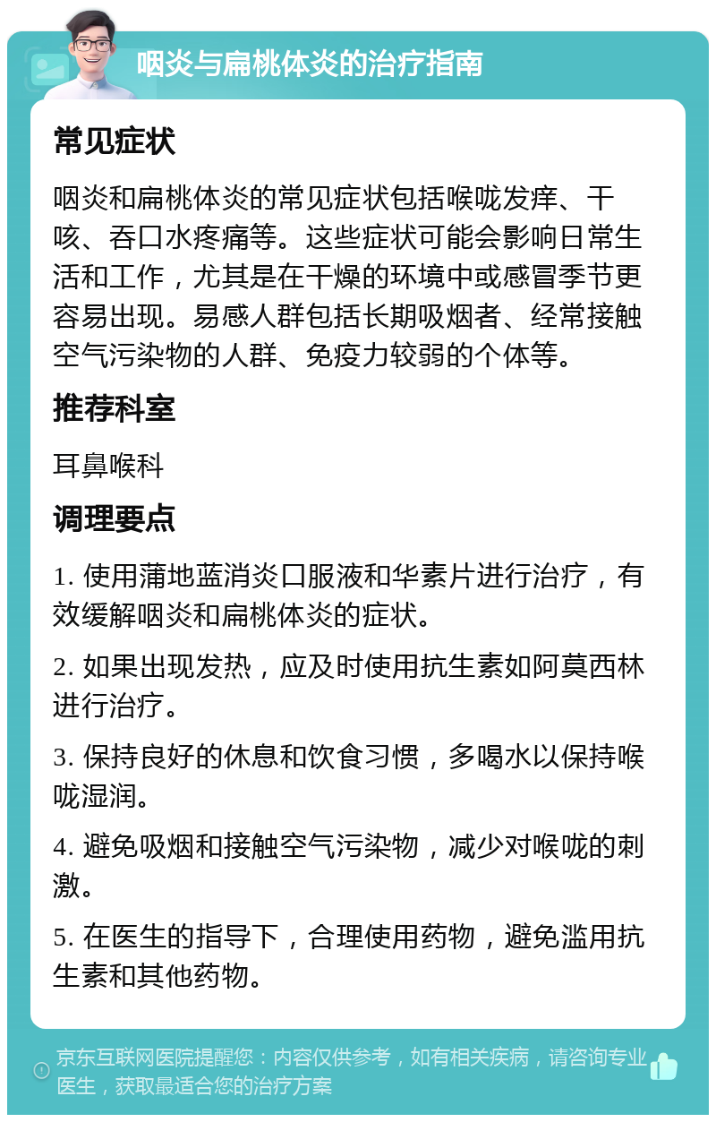 咽炎与扁桃体炎的治疗指南 常见症状 咽炎和扁桃体炎的常见症状包括喉咙发痒、干咳、吞口水疼痛等。这些症状可能会影响日常生活和工作，尤其是在干燥的环境中或感冒季节更容易出现。易感人群包括长期吸烟者、经常接触空气污染物的人群、免疫力较弱的个体等。 推荐科室 耳鼻喉科 调理要点 1. 使用蒲地蓝消炎口服液和华素片进行治疗，有效缓解咽炎和扁桃体炎的症状。 2. 如果出现发热，应及时使用抗生素如阿莫西林进行治疗。 3. 保持良好的休息和饮食习惯，多喝水以保持喉咙湿润。 4. 避免吸烟和接触空气污染物，减少对喉咙的刺激。 5. 在医生的指导下，合理使用药物，避免滥用抗生素和其他药物。