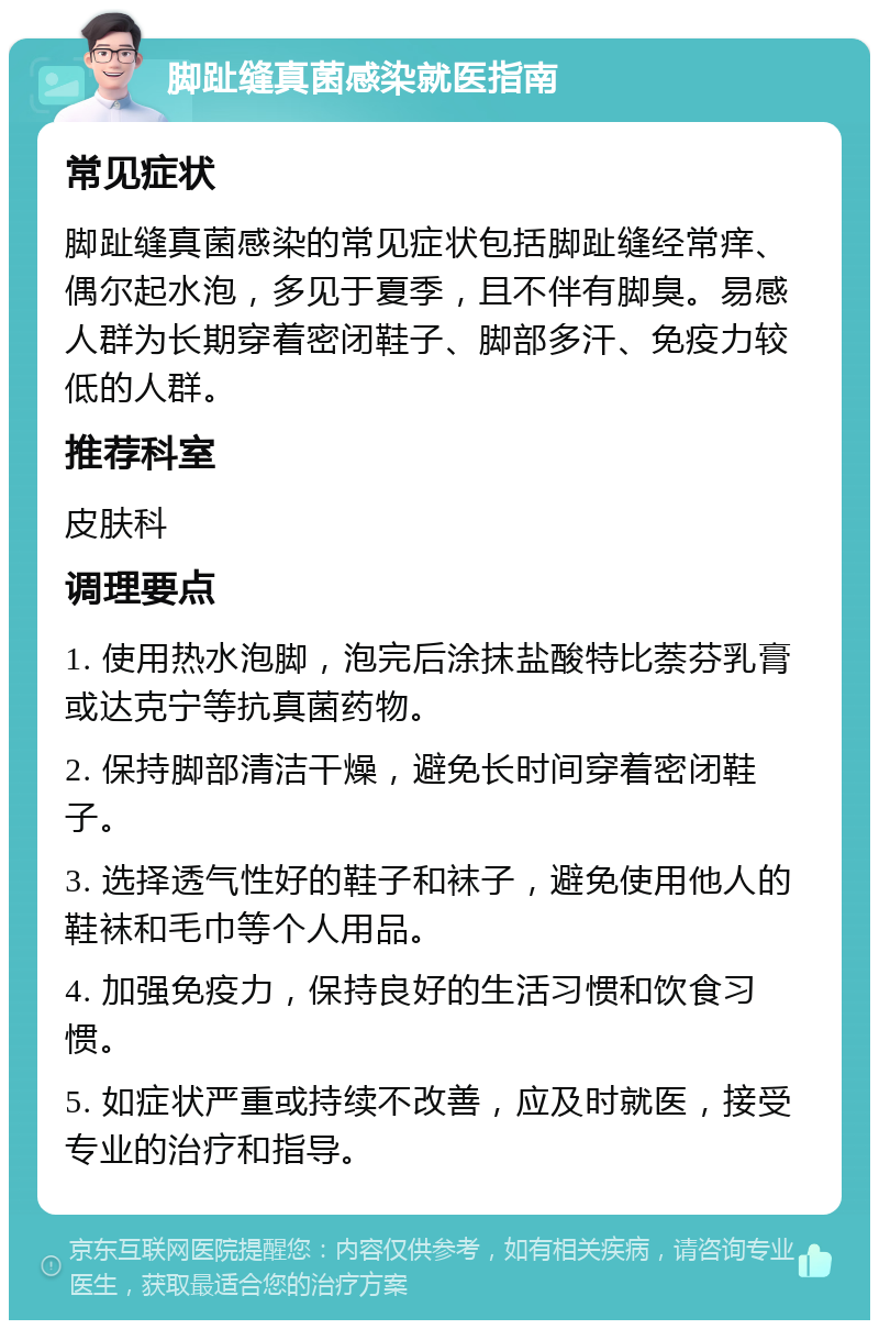 脚趾缝真菌感染就医指南 常见症状 脚趾缝真菌感染的常见症状包括脚趾缝经常痒、偶尔起水泡，多见于夏季，且不伴有脚臭。易感人群为长期穿着密闭鞋子、脚部多汗、免疫力较低的人群。 推荐科室 皮肤科 调理要点 1. 使用热水泡脚，泡完后涂抹盐酸特比萘芬乳膏或达克宁等抗真菌药物。 2. 保持脚部清洁干燥，避免长时间穿着密闭鞋子。 3. 选择透气性好的鞋子和袜子，避免使用他人的鞋袜和毛巾等个人用品。 4. 加强免疫力，保持良好的生活习惯和饮食习惯。 5. 如症状严重或持续不改善，应及时就医，接受专业的治疗和指导。