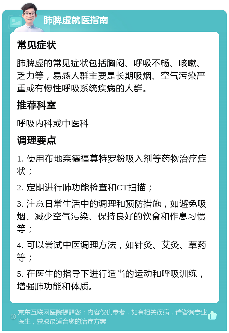 肺脾虚就医指南 常见症状 肺脾虚的常见症状包括胸闷、呼吸不畅、咳嗽、乏力等，易感人群主要是长期吸烟、空气污染严重或有慢性呼吸系统疾病的人群。 推荐科室 呼吸内科或中医科 调理要点 1. 使用布地奈德福莫特罗粉吸入剂等药物治疗症状； 2. 定期进行肺功能检查和CT扫描； 3. 注意日常生活中的调理和预防措施，如避免吸烟、减少空气污染、保持良好的饮食和作息习惯等； 4. 可以尝试中医调理方法，如针灸、艾灸、草药等； 5. 在医生的指导下进行适当的运动和呼吸训练，增强肺功能和体质。