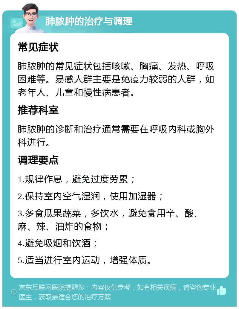 肺脓肿的治疗与调理 常见症状 肺脓肿的常见症状包括咳嗽、胸痛、发热、呼吸困难等。易感人群主要是免疫力较弱的人群，如老年人、儿童和慢性病患者。 推荐科室 肺脓肿的诊断和治疗通常需要在呼吸内科或胸外科进行。 调理要点 1.规律作息，避免过度劳累； 2.保持室内空气湿润，使用加湿器； 3.多食瓜果蔬菜，多饮水，避免食用辛、酸、麻、辣、油炸的食物； 4.避免吸烟和饮酒； 5.适当进行室内运动，增强体质。