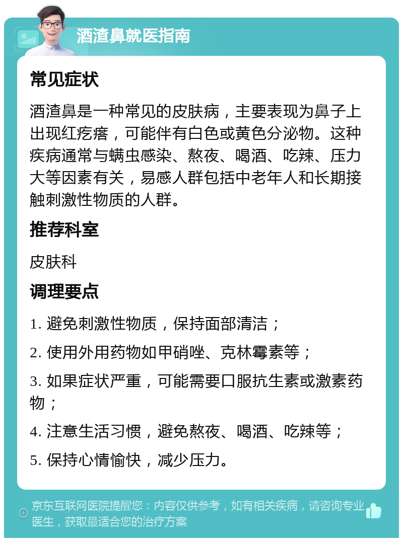 酒渣鼻就医指南 常见症状 酒渣鼻是一种常见的皮肤病，主要表现为鼻子上出现红疙瘩，可能伴有白色或黄色分泌物。这种疾病通常与螨虫感染、熬夜、喝酒、吃辣、压力大等因素有关，易感人群包括中老年人和长期接触刺激性物质的人群。 推荐科室 皮肤科 调理要点 1. 避免刺激性物质，保持面部清洁； 2. 使用外用药物如甲硝唑、克林霉素等； 3. 如果症状严重，可能需要口服抗生素或激素药物； 4. 注意生活习惯，避免熬夜、喝酒、吃辣等； 5. 保持心情愉快，减少压力。