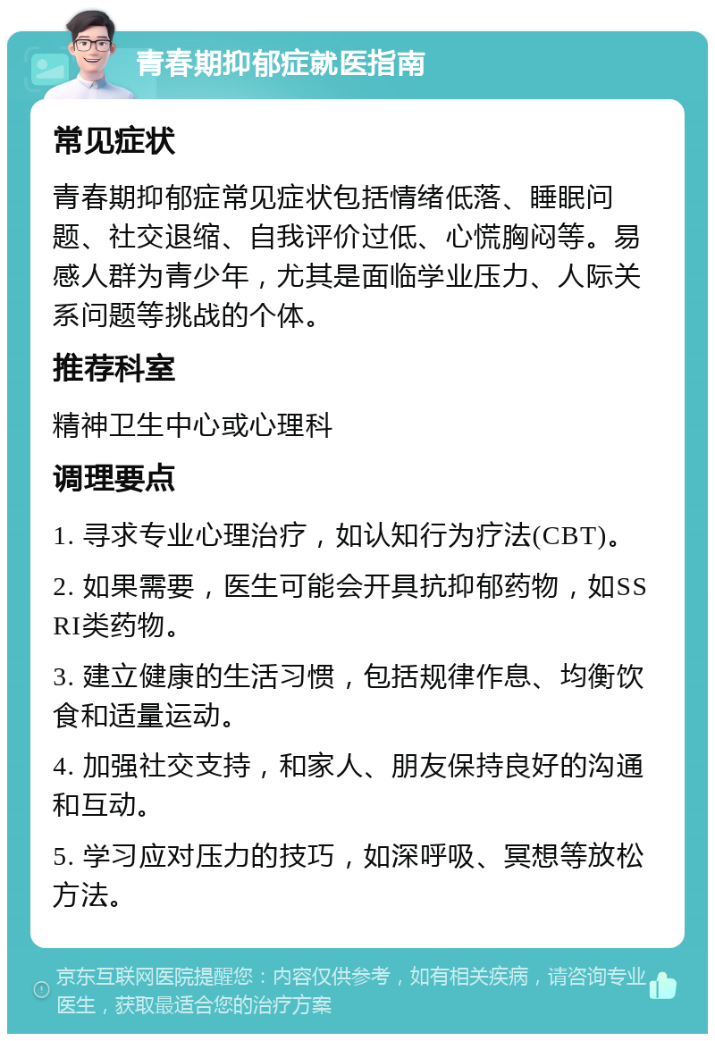 青春期抑郁症就医指南 常见症状 青春期抑郁症常见症状包括情绪低落、睡眠问题、社交退缩、自我评价过低、心慌胸闷等。易感人群为青少年，尤其是面临学业压力、人际关系问题等挑战的个体。 推荐科室 精神卫生中心或心理科 调理要点 1. 寻求专业心理治疗，如认知行为疗法(CBT)。 2. 如果需要，医生可能会开具抗抑郁药物，如SSRI类药物。 3. 建立健康的生活习惯，包括规律作息、均衡饮食和适量运动。 4. 加强社交支持，和家人、朋友保持良好的沟通和互动。 5. 学习应对压力的技巧，如深呼吸、冥想等放松方法。