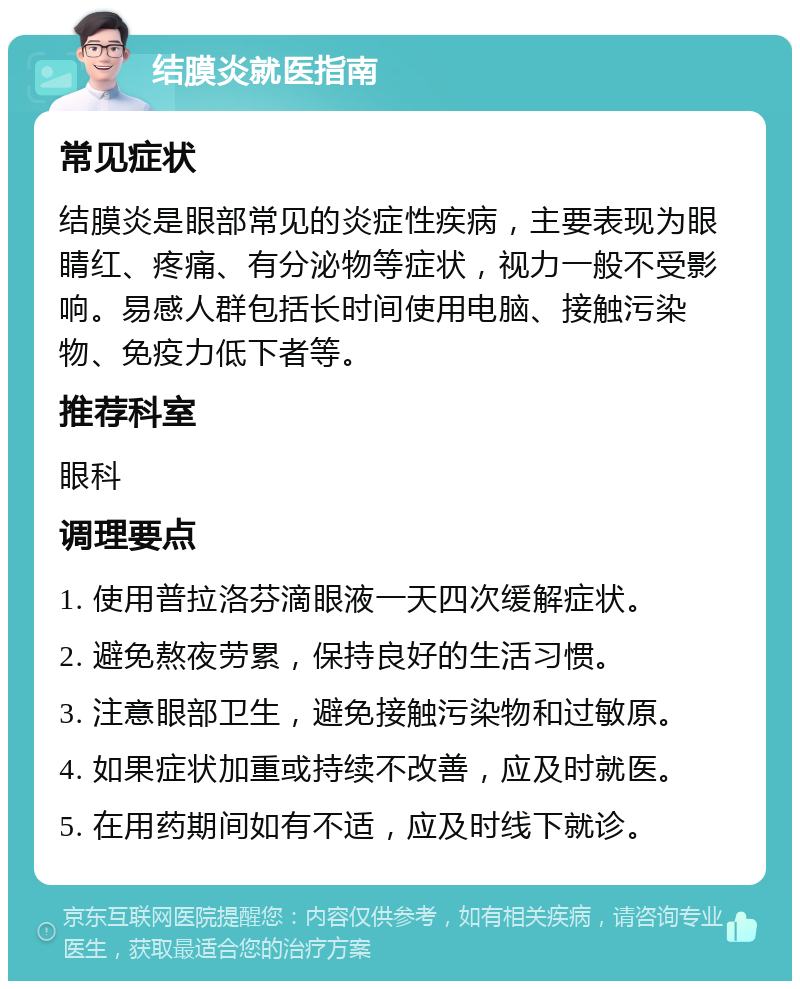 结膜炎就医指南 常见症状 结膜炎是眼部常见的炎症性疾病，主要表现为眼睛红、疼痛、有分泌物等症状，视力一般不受影响。易感人群包括长时间使用电脑、接触污染物、免疫力低下者等。 推荐科室 眼科 调理要点 1. 使用普拉洛芬滴眼液一天四次缓解症状。 2. 避免熬夜劳累，保持良好的生活习惯。 3. 注意眼部卫生，避免接触污染物和过敏原。 4. 如果症状加重或持续不改善，应及时就医。 5. 在用药期间如有不适，应及时线下就诊。