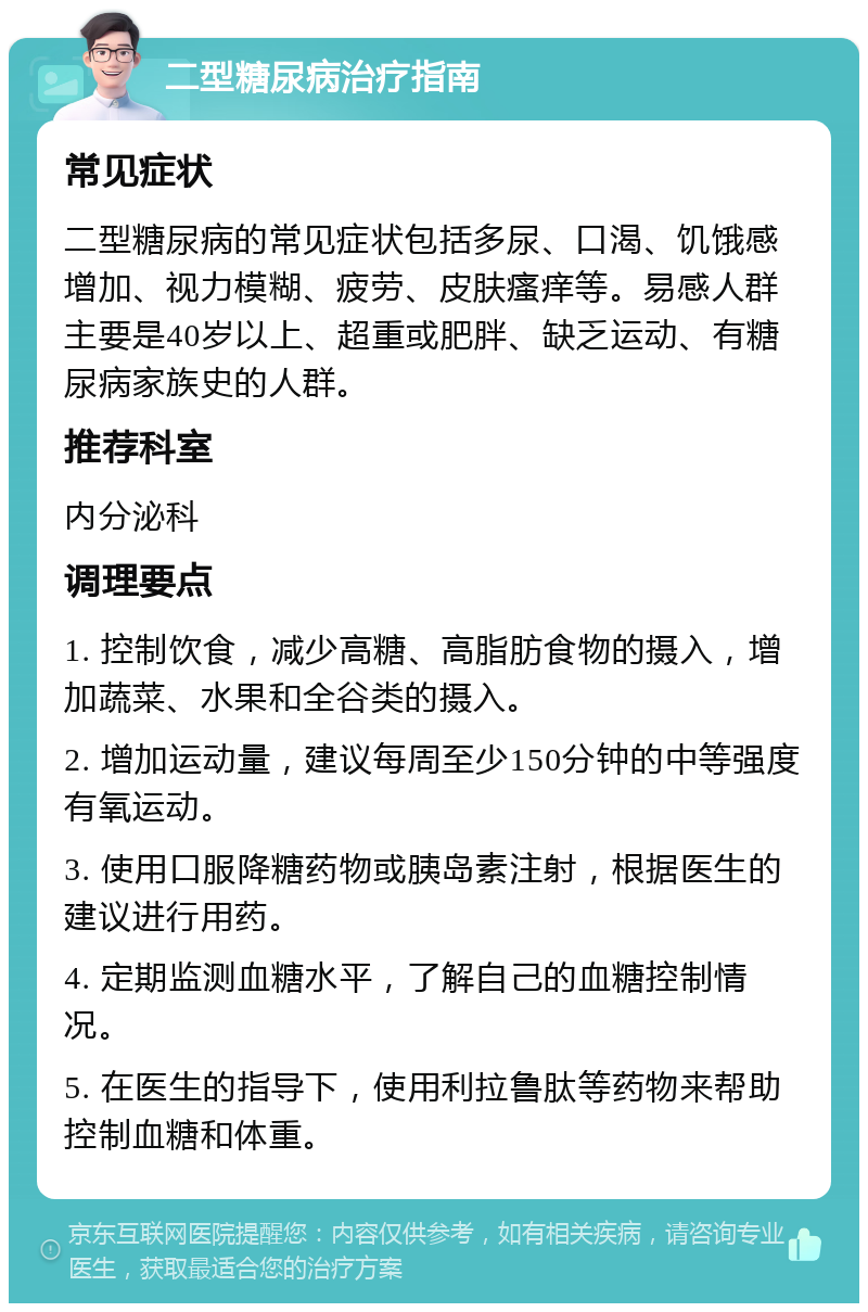 二型糖尿病治疗指南 常见症状 二型糖尿病的常见症状包括多尿、口渴、饥饿感增加、视力模糊、疲劳、皮肤瘙痒等。易感人群主要是40岁以上、超重或肥胖、缺乏运动、有糖尿病家族史的人群。 推荐科室 内分泌科 调理要点 1. 控制饮食，减少高糖、高脂肪食物的摄入，增加蔬菜、水果和全谷类的摄入。 2. 增加运动量，建议每周至少150分钟的中等强度有氧运动。 3. 使用口服降糖药物或胰岛素注射，根据医生的建议进行用药。 4. 定期监测血糖水平，了解自己的血糖控制情况。 5. 在医生的指导下，使用利拉鲁肽等药物来帮助控制血糖和体重。