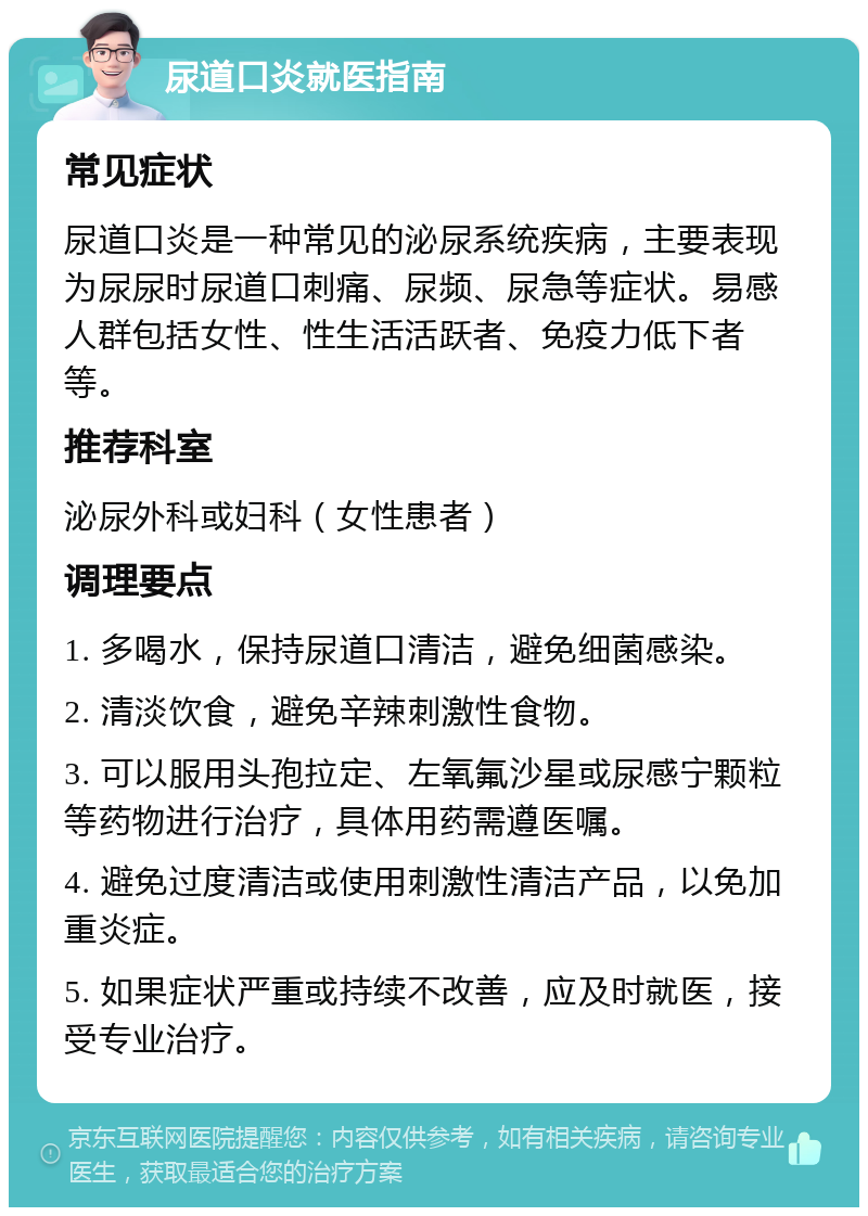 尿道口炎就医指南 常见症状 尿道口炎是一种常见的泌尿系统疾病，主要表现为尿尿时尿道口刺痛、尿频、尿急等症状。易感人群包括女性、性生活活跃者、免疫力低下者等。 推荐科室 泌尿外科或妇科（女性患者） 调理要点 1. 多喝水，保持尿道口清洁，避免细菌感染。 2. 清淡饮食，避免辛辣刺激性食物。 3. 可以服用头孢拉定、左氧氟沙星或尿感宁颗粒等药物进行治疗，具体用药需遵医嘱。 4. 避免过度清洁或使用刺激性清洁产品，以免加重炎症。 5. 如果症状严重或持续不改善，应及时就医，接受专业治疗。