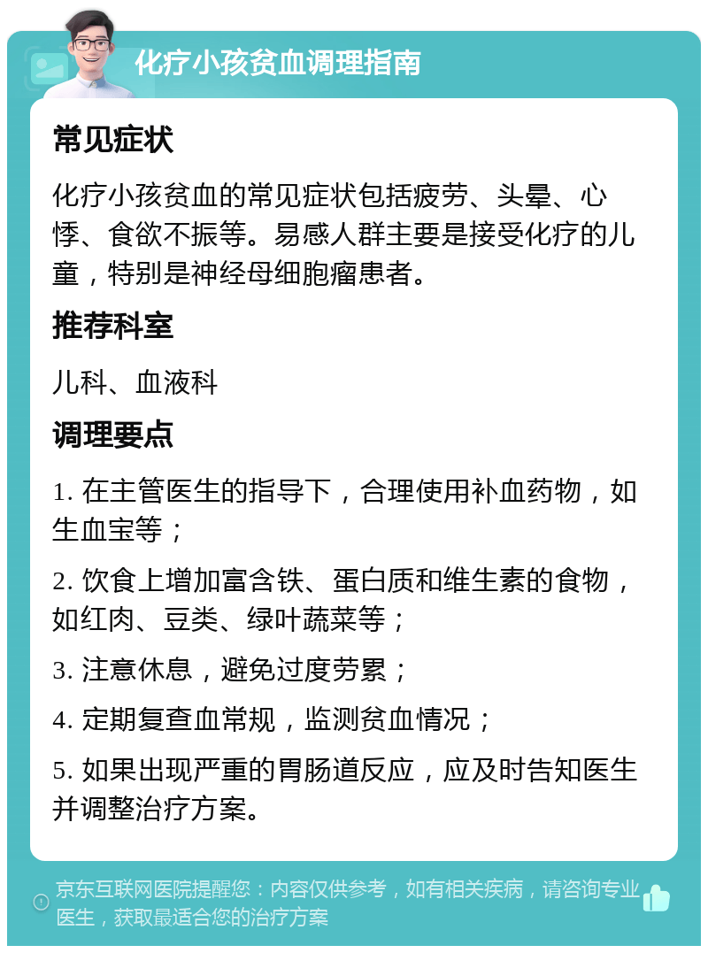 化疗小孩贫血调理指南 常见症状 化疗小孩贫血的常见症状包括疲劳、头晕、心悸、食欲不振等。易感人群主要是接受化疗的儿童，特别是神经母细胞瘤患者。 推荐科室 儿科、血液科 调理要点 1. 在主管医生的指导下，合理使用补血药物，如生血宝等； 2. 饮食上增加富含铁、蛋白质和维生素的食物，如红肉、豆类、绿叶蔬菜等； 3. 注意休息，避免过度劳累； 4. 定期复查血常规，监测贫血情况； 5. 如果出现严重的胃肠道反应，应及时告知医生并调整治疗方案。