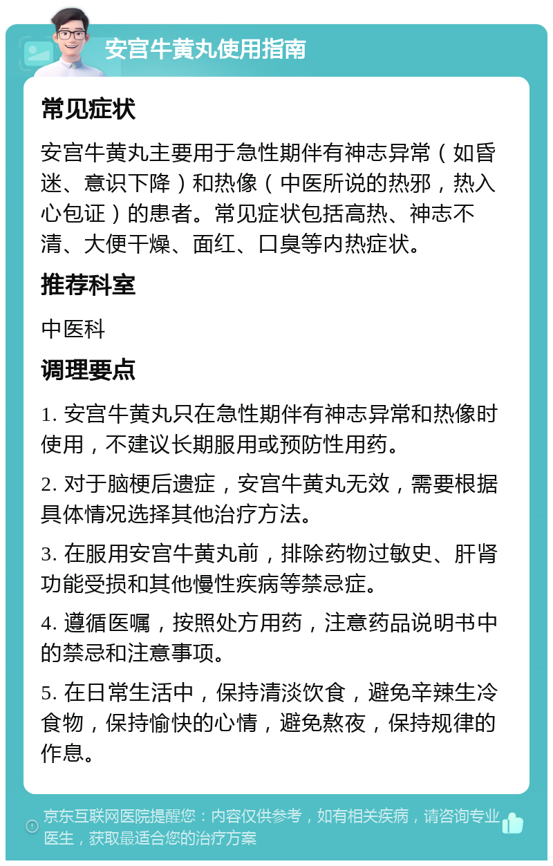 安宫牛黄丸使用指南 常见症状 安宫牛黄丸主要用于急性期伴有神志异常（如昏迷、意识下降）和热像（中医所说的热邪，热入心包证）的患者。常见症状包括高热、神志不清、大便干燥、面红、口臭等内热症状。 推荐科室 中医科 调理要点 1. 安宫牛黄丸只在急性期伴有神志异常和热像时使用，不建议长期服用或预防性用药。 2. 对于脑梗后遗症，安宫牛黄丸无效，需要根据具体情况选择其他治疗方法。 3. 在服用安宫牛黄丸前，排除药物过敏史、肝肾功能受损和其他慢性疾病等禁忌症。 4. 遵循医嘱，按照处方用药，注意药品说明书中的禁忌和注意事项。 5. 在日常生活中，保持清淡饮食，避免辛辣生冷食物，保持愉快的心情，避免熬夜，保持规律的作息。