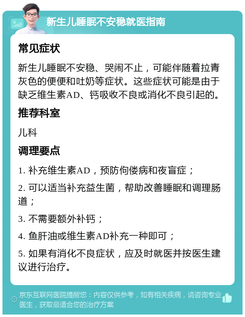 新生儿睡眠不安稳就医指南 常见症状 新生儿睡眠不安稳、哭闹不止，可能伴随着拉青灰色的便便和吐奶等症状。这些症状可能是由于缺乏维生素AD、钙吸收不良或消化不良引起的。 推荐科室 儿科 调理要点 1. 补充维生素AD，预防佝偻病和夜盲症； 2. 可以适当补充益生菌，帮助改善睡眠和调理肠道； 3. 不需要额外补钙； 4. 鱼肝油或维生素AD补充一种即可； 5. 如果有消化不良症状，应及时就医并按医生建议进行治疗。