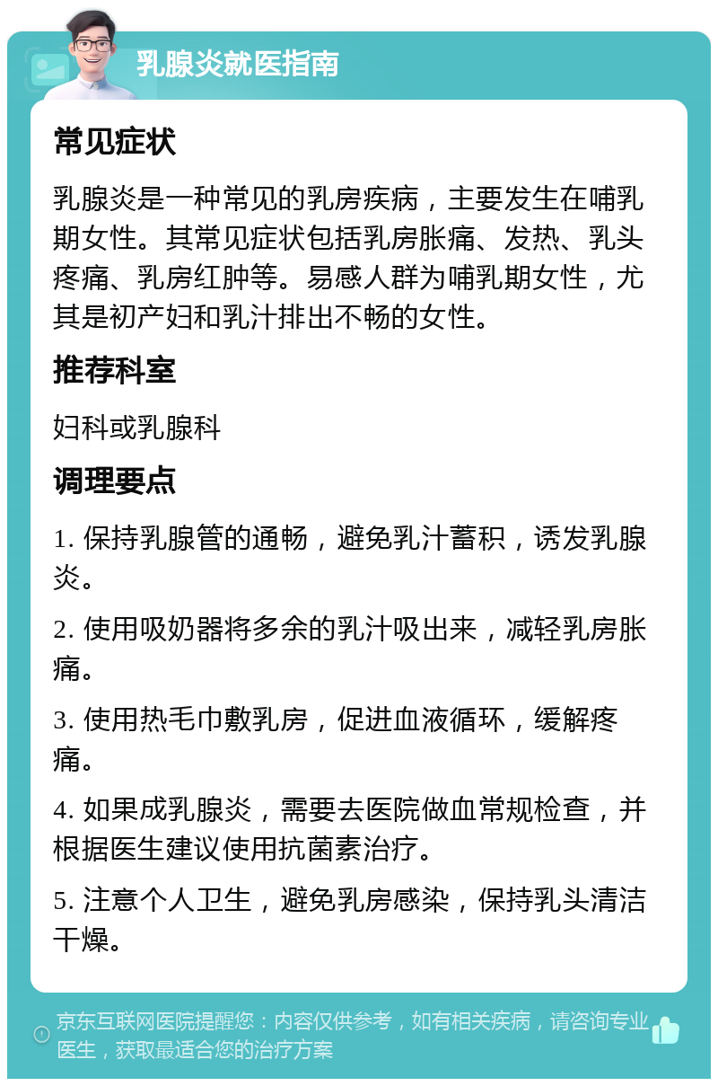 乳腺炎就医指南 常见症状 乳腺炎是一种常见的乳房疾病，主要发生在哺乳期女性。其常见症状包括乳房胀痛、发热、乳头疼痛、乳房红肿等。易感人群为哺乳期女性，尤其是初产妇和乳汁排出不畅的女性。 推荐科室 妇科或乳腺科 调理要点 1. 保持乳腺管的通畅，避免乳汁蓄积，诱发乳腺炎。 2. 使用吸奶器将多余的乳汁吸出来，减轻乳房胀痛。 3. 使用热毛巾敷乳房，促进血液循环，缓解疼痛。 4. 如果成乳腺炎，需要去医院做血常规检查，并根据医生建议使用抗菌素治疗。 5. 注意个人卫生，避免乳房感染，保持乳头清洁干燥。