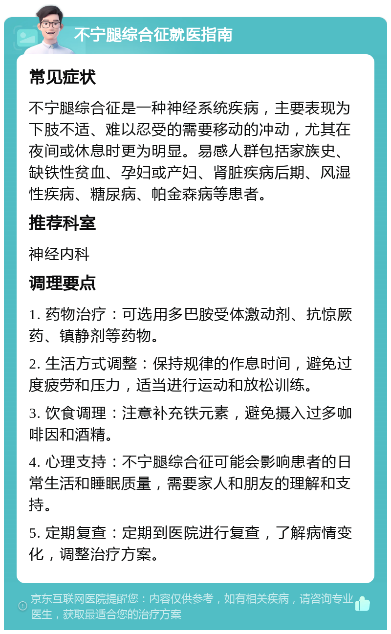 不宁腿综合征就医指南 常见症状 不宁腿综合征是一种神经系统疾病，主要表现为下肢不适、难以忍受的需要移动的冲动，尤其在夜间或休息时更为明显。易感人群包括家族史、缺铁性贫血、孕妇或产妇、肾脏疾病后期、风湿性疾病、糖尿病、帕金森病等患者。 推荐科室 神经内科 调理要点 1. 药物治疗：可选用多巴胺受体激动剂、抗惊厥药、镇静剂等药物。 2. 生活方式调整：保持规律的作息时间，避免过度疲劳和压力，适当进行运动和放松训练。 3. 饮食调理：注意补充铁元素，避免摄入过多咖啡因和酒精。 4. 心理支持：不宁腿综合征可能会影响患者的日常生活和睡眠质量，需要家人和朋友的理解和支持。 5. 定期复查：定期到医院进行复查，了解病情变化，调整治疗方案。