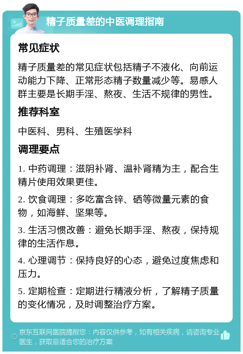 精子质量差的中医调理指南 常见症状 精子质量差的常见症状包括精子不液化、向前运动能力下降、正常形态精子数量减少等。易感人群主要是长期手淫、熬夜、生活不规律的男性。 推荐科室 中医科、男科、生殖医学科 调理要点 1. 中药调理：滋阴补肾、温补肾精为主，配合生精片使用效果更佳。 2. 饮食调理：多吃富含锌、硒等微量元素的食物，如海鲜、坚果等。 3. 生活习惯改善：避免长期手淫、熬夜，保持规律的生活作息。 4. 心理调节：保持良好的心态，避免过度焦虑和压力。 5. 定期检查：定期进行精液分析，了解精子质量的变化情况，及时调整治疗方案。