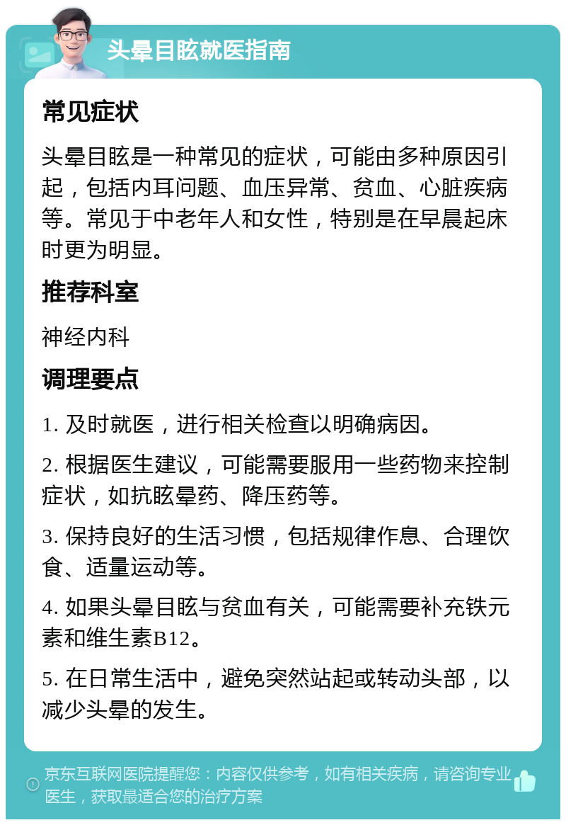 头晕目眩就医指南 常见症状 头晕目眩是一种常见的症状，可能由多种原因引起，包括内耳问题、血压异常、贫血、心脏疾病等。常见于中老年人和女性，特别是在早晨起床时更为明显。 推荐科室 神经内科 调理要点 1. 及时就医，进行相关检查以明确病因。 2. 根据医生建议，可能需要服用一些药物来控制症状，如抗眩晕药、降压药等。 3. 保持良好的生活习惯，包括规律作息、合理饮食、适量运动等。 4. 如果头晕目眩与贫血有关，可能需要补充铁元素和维生素B12。 5. 在日常生活中，避免突然站起或转动头部，以减少头晕的发生。