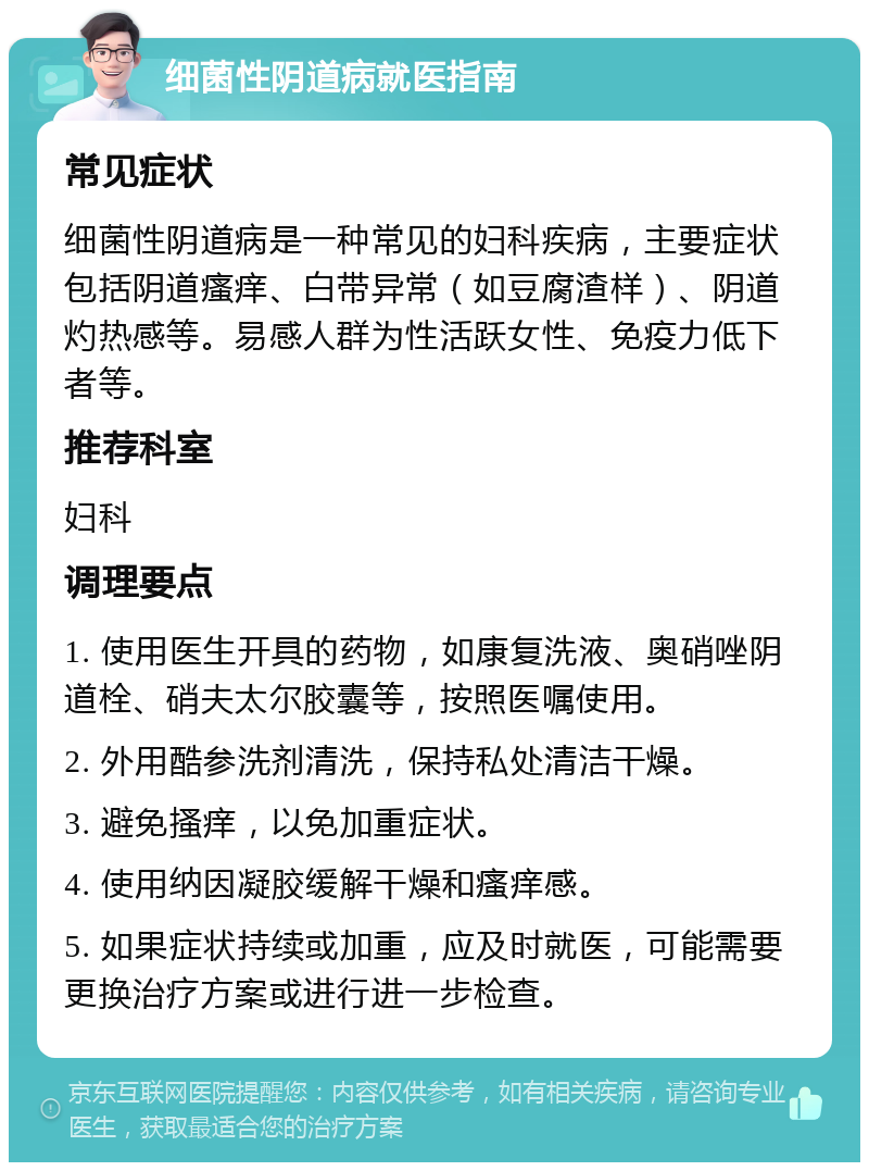 细菌性阴道病就医指南 常见症状 细菌性阴道病是一种常见的妇科疾病，主要症状包括阴道瘙痒、白带异常（如豆腐渣样）、阴道灼热感等。易感人群为性活跃女性、免疫力低下者等。 推荐科室 妇科 调理要点 1. 使用医生开具的药物，如康复洗液、奥硝唑阴道栓、硝夫太尔胶囊等，按照医嘱使用。 2. 外用酷参洗剂清洗，保持私处清洁干燥。 3. 避免搔痒，以免加重症状。 4. 使用纳因凝胶缓解干燥和瘙痒感。 5. 如果症状持续或加重，应及时就医，可能需要更换治疗方案或进行进一步检查。