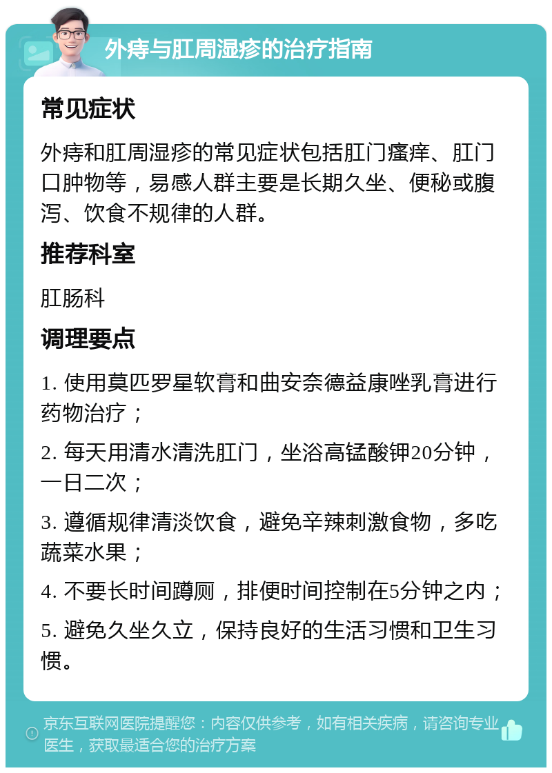 外痔与肛周湿疹的治疗指南 常见症状 外痔和肛周湿疹的常见症状包括肛门瘙痒、肛门口肿物等，易感人群主要是长期久坐、便秘或腹泻、饮食不规律的人群。 推荐科室 肛肠科 调理要点 1. 使用莫匹罗星软膏和曲安奈德益康唑乳膏进行药物治疗； 2. 每天用清水清洗肛门，坐浴高锰酸钾20分钟，一日二次； 3. 遵循规律清淡饮食，避免辛辣刺激食物，多吃蔬菜水果； 4. 不要长时间蹲厕，排便时间控制在5分钟之内； 5. 避免久坐久立，保持良好的生活习惯和卫生习惯。