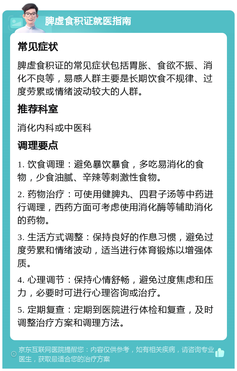 脾虚食积证就医指南 常见症状 脾虚食积证的常见症状包括胃胀、食欲不振、消化不良等，易感人群主要是长期饮食不规律、过度劳累或情绪波动较大的人群。 推荐科室 消化内科或中医科 调理要点 1. 饮食调理：避免暴饮暴食，多吃易消化的食物，少食油腻、辛辣等刺激性食物。 2. 药物治疗：可使用健脾丸、四君子汤等中药进行调理，西药方面可考虑使用消化酶等辅助消化的药物。 3. 生活方式调整：保持良好的作息习惯，避免过度劳累和情绪波动，适当进行体育锻炼以增强体质。 4. 心理调节：保持心情舒畅，避免过度焦虑和压力，必要时可进行心理咨询或治疗。 5. 定期复查：定期到医院进行体检和复查，及时调整治疗方案和调理方法。