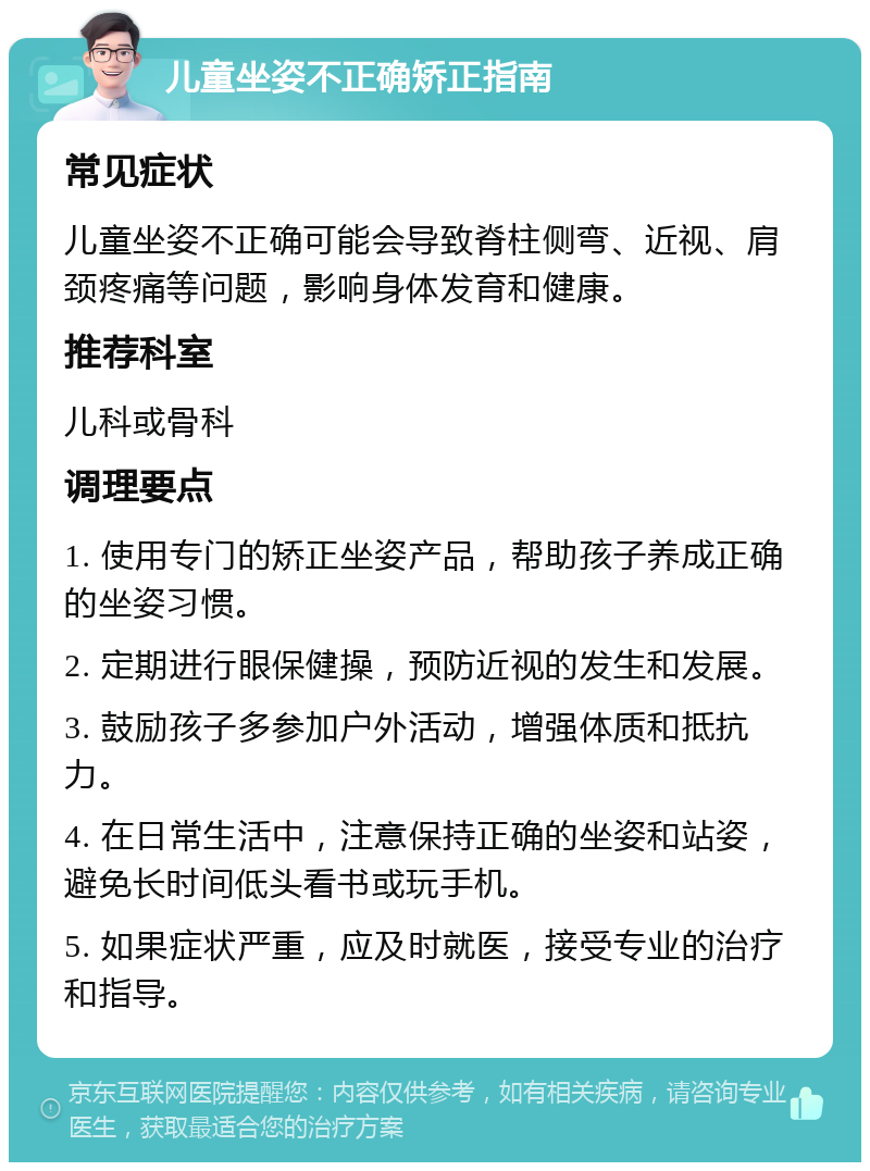 儿童坐姿不正确矫正指南 常见症状 儿童坐姿不正确可能会导致脊柱侧弯、近视、肩颈疼痛等问题，影响身体发育和健康。 推荐科室 儿科或骨科 调理要点 1. 使用专门的矫正坐姿产品，帮助孩子养成正确的坐姿习惯。 2. 定期进行眼保健操，预防近视的发生和发展。 3. 鼓励孩子多参加户外活动，增强体质和抵抗力。 4. 在日常生活中，注意保持正确的坐姿和站姿，避免长时间低头看书或玩手机。 5. 如果症状严重，应及时就医，接受专业的治疗和指导。