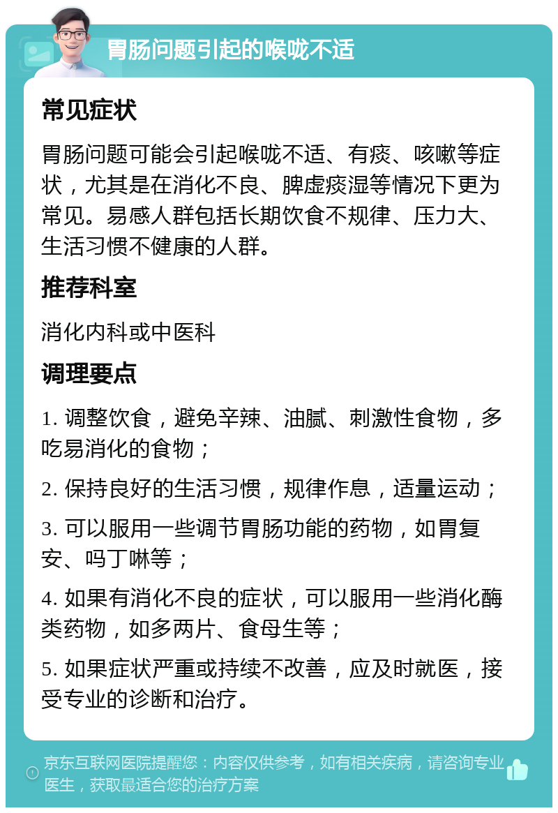 胃肠问题引起的喉咙不适 常见症状 胃肠问题可能会引起喉咙不适、有痰、咳嗽等症状，尤其是在消化不良、脾虚痰湿等情况下更为常见。易感人群包括长期饮食不规律、压力大、生活习惯不健康的人群。 推荐科室 消化内科或中医科 调理要点 1. 调整饮食，避免辛辣、油腻、刺激性食物，多吃易消化的食物； 2. 保持良好的生活习惯，规律作息，适量运动； 3. 可以服用一些调节胃肠功能的药物，如胃复安、吗丁啉等； 4. 如果有消化不良的症状，可以服用一些消化酶类药物，如多两片、食母生等； 5. 如果症状严重或持续不改善，应及时就医，接受专业的诊断和治疗。