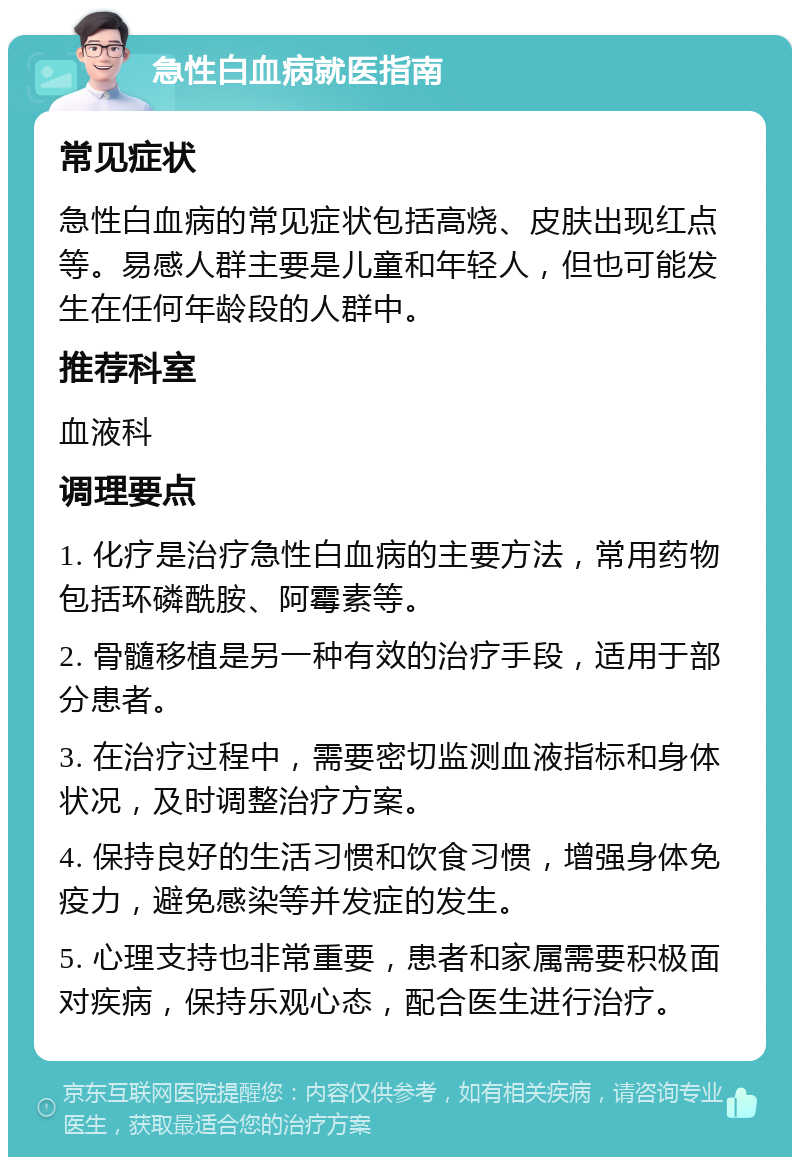 急性白血病就医指南 常见症状 急性白血病的常见症状包括高烧、皮肤出现红点等。易感人群主要是儿童和年轻人，但也可能发生在任何年龄段的人群中。 推荐科室 血液科 调理要点 1. 化疗是治疗急性白血病的主要方法，常用药物包括环磷酰胺、阿霉素等。 2. 骨髓移植是另一种有效的治疗手段，适用于部分患者。 3. 在治疗过程中，需要密切监测血液指标和身体状况，及时调整治疗方案。 4. 保持良好的生活习惯和饮食习惯，增强身体免疫力，避免感染等并发症的发生。 5. 心理支持也非常重要，患者和家属需要积极面对疾病，保持乐观心态，配合医生进行治疗。