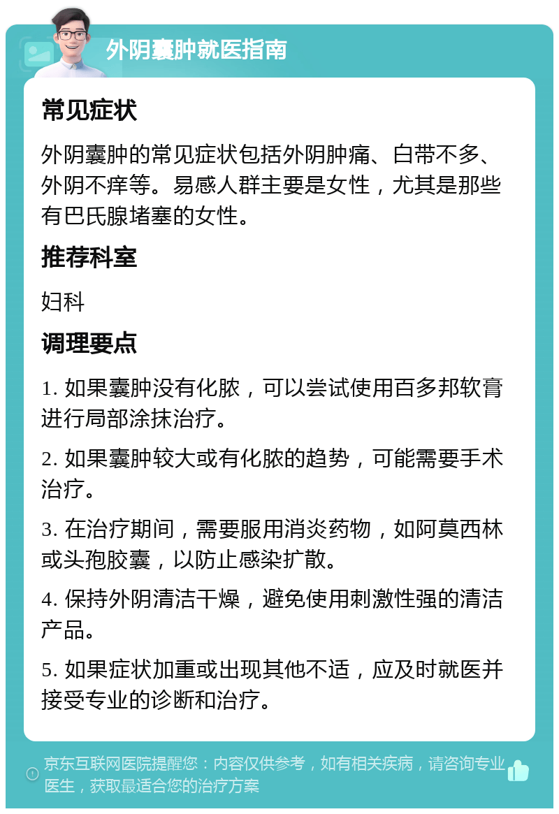 外阴囊肿就医指南 常见症状 外阴囊肿的常见症状包括外阴肿痛、白带不多、外阴不痒等。易感人群主要是女性，尤其是那些有巴氏腺堵塞的女性。 推荐科室 妇科 调理要点 1. 如果囊肿没有化脓，可以尝试使用百多邦软膏进行局部涂抹治疗。 2. 如果囊肿较大或有化脓的趋势，可能需要手术治疗。 3. 在治疗期间，需要服用消炎药物，如阿莫西林或头孢胶囊，以防止感染扩散。 4. 保持外阴清洁干燥，避免使用刺激性强的清洁产品。 5. 如果症状加重或出现其他不适，应及时就医并接受专业的诊断和治疗。