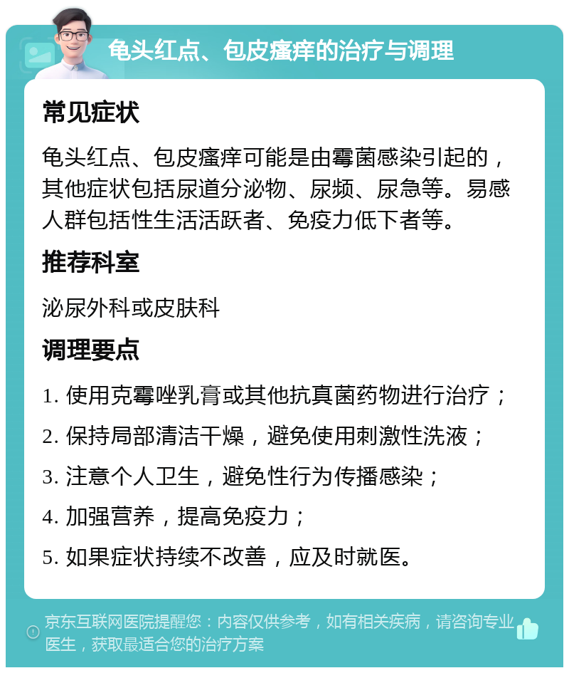 龟头红点、包皮瘙痒的治疗与调理 常见症状 龟头红点、包皮瘙痒可能是由霉菌感染引起的，其他症状包括尿道分泌物、尿频、尿急等。易感人群包括性生活活跃者、免疫力低下者等。 推荐科室 泌尿外科或皮肤科 调理要点 1. 使用克霉唑乳膏或其他抗真菌药物进行治疗； 2. 保持局部清洁干燥，避免使用刺激性洗液； 3. 注意个人卫生，避免性行为传播感染； 4. 加强营养，提高免疫力； 5. 如果症状持续不改善，应及时就医。