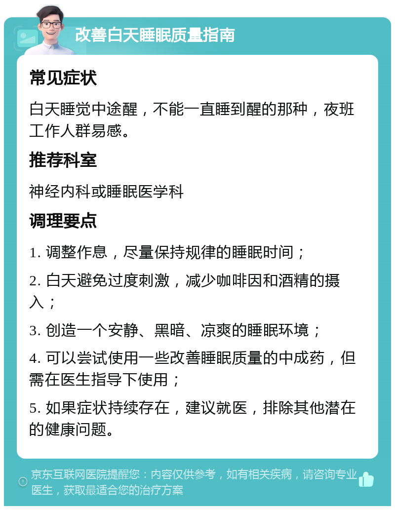 改善白天睡眠质量指南 常见症状 白天睡觉中途醒，不能一直睡到醒的那种，夜班工作人群易感。 推荐科室 神经内科或睡眠医学科 调理要点 1. 调整作息，尽量保持规律的睡眠时间； 2. 白天避免过度刺激，减少咖啡因和酒精的摄入； 3. 创造一个安静、黑暗、凉爽的睡眠环境； 4. 可以尝试使用一些改善睡眠质量的中成药，但需在医生指导下使用； 5. 如果症状持续存在，建议就医，排除其他潜在的健康问题。