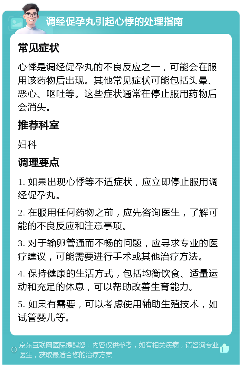 调经促孕丸引起心悸的处理指南 常见症状 心悸是调经促孕丸的不良反应之一，可能会在服用该药物后出现。其他常见症状可能包括头晕、恶心、呕吐等。这些症状通常在停止服用药物后会消失。 推荐科室 妇科 调理要点 1. 如果出现心悸等不适症状，应立即停止服用调经促孕丸。 2. 在服用任何药物之前，应先咨询医生，了解可能的不良反应和注意事项。 3. 对于输卵管通而不畅的问题，应寻求专业的医疗建议，可能需要进行手术或其他治疗方法。 4. 保持健康的生活方式，包括均衡饮食、适量运动和充足的休息，可以帮助改善生育能力。 5. 如果有需要，可以考虑使用辅助生殖技术，如试管婴儿等。