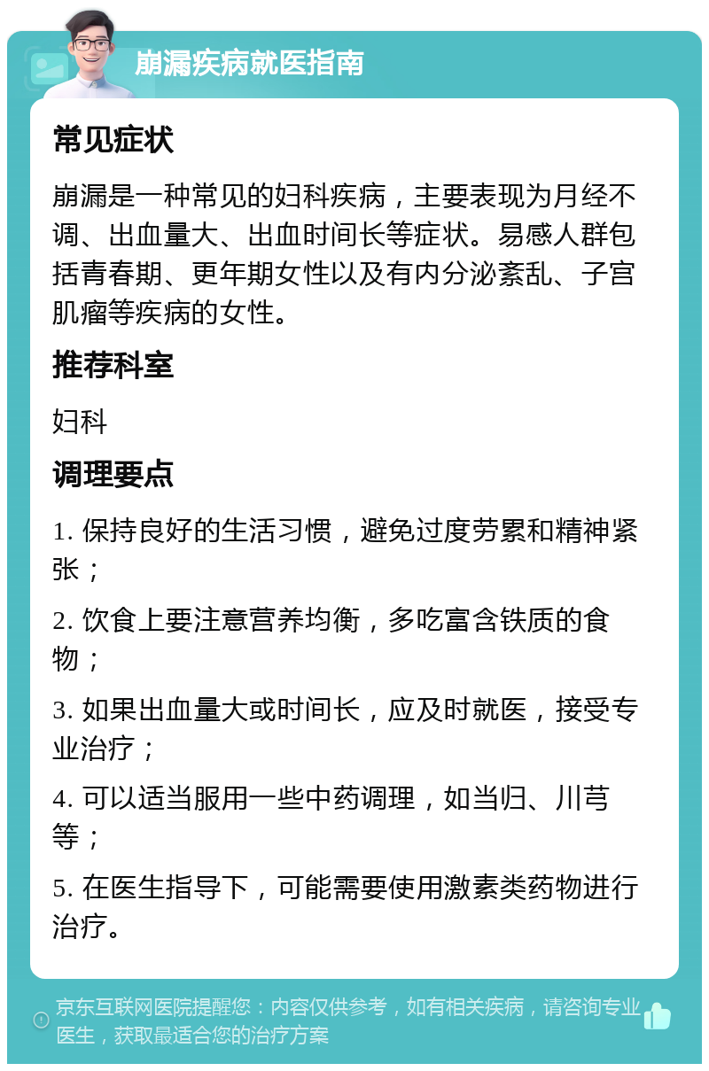 崩漏疾病就医指南 常见症状 崩漏是一种常见的妇科疾病，主要表现为月经不调、出血量大、出血时间长等症状。易感人群包括青春期、更年期女性以及有内分泌紊乱、子宫肌瘤等疾病的女性。 推荐科室 妇科 调理要点 1. 保持良好的生活习惯，避免过度劳累和精神紧张； 2. 饮食上要注意营养均衡，多吃富含铁质的食物； 3. 如果出血量大或时间长，应及时就医，接受专业治疗； 4. 可以适当服用一些中药调理，如当归、川芎等； 5. 在医生指导下，可能需要使用激素类药物进行治疗。