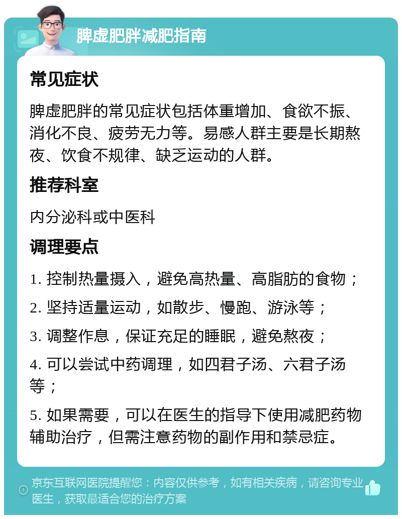 脾虚肥胖减肥指南 常见症状 脾虚肥胖的常见症状包括体重增加、食欲不振、消化不良、疲劳无力等。易感人群主要是长期熬夜、饮食不规律、缺乏运动的人群。 推荐科室 内分泌科或中医科 调理要点 1. 控制热量摄入，避免高热量、高脂肪的食物； 2. 坚持适量运动，如散步、慢跑、游泳等； 3. 调整作息，保证充足的睡眠，避免熬夜； 4. 可以尝试中药调理，如四君子汤、六君子汤等； 5. 如果需要，可以在医生的指导下使用减肥药物辅助治疗，但需注意药物的副作用和禁忌症。