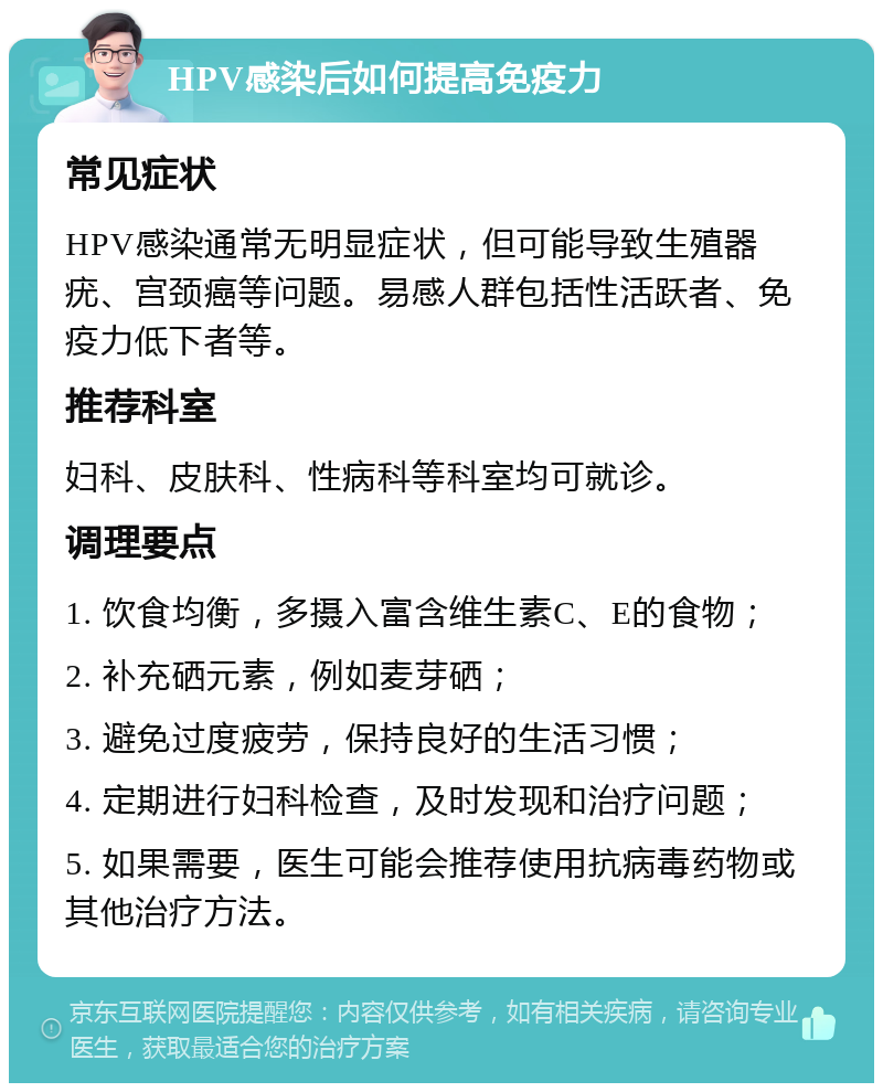 HPV感染后如何提高免疫力 常见症状 HPV感染通常无明显症状，但可能导致生殖器疣、宫颈癌等问题。易感人群包括性活跃者、免疫力低下者等。 推荐科室 妇科、皮肤科、性病科等科室均可就诊。 调理要点 1. 饮食均衡，多摄入富含维生素C、E的食物； 2. 补充硒元素，例如麦芽硒； 3. 避免过度疲劳，保持良好的生活习惯； 4. 定期进行妇科检查，及时发现和治疗问题； 5. 如果需要，医生可能会推荐使用抗病毒药物或其他治疗方法。