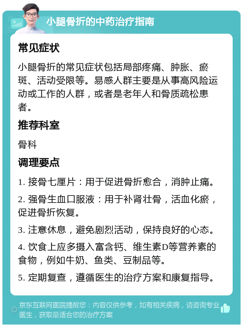 小腿骨折的中药治疗指南 常见症状 小腿骨折的常见症状包括局部疼痛、肿胀、瘀斑、活动受限等。易感人群主要是从事高风险运动或工作的人群，或者是老年人和骨质疏松患者。 推荐科室 骨科 调理要点 1. 接骨七厘片：用于促进骨折愈合，消肿止痛。 2. 强骨生血口服液：用于补肾壮骨，活血化瘀，促进骨折恢复。 3. 注意休息，避免剧烈活动，保持良好的心态。 4. 饮食上应多摄入富含钙、维生素D等营养素的食物，例如牛奶、鱼类、豆制品等。 5. 定期复查，遵循医生的治疗方案和康复指导。