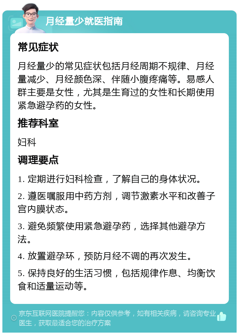 月经量少就医指南 常见症状 月经量少的常见症状包括月经周期不规律、月经量减少、月经颜色深、伴随小腹疼痛等。易感人群主要是女性，尤其是生育过的女性和长期使用紧急避孕药的女性。 推荐科室 妇科 调理要点 1. 定期进行妇科检查，了解自己的身体状况。 2. 遵医嘱服用中药方剂，调节激素水平和改善子宫内膜状态。 3. 避免频繁使用紧急避孕药，选择其他避孕方法。 4. 放置避孕环，预防月经不调的再次发生。 5. 保持良好的生活习惯，包括规律作息、均衡饮食和适量运动等。