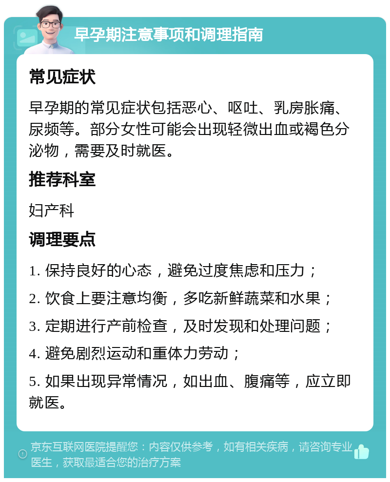 早孕期注意事项和调理指南 常见症状 早孕期的常见症状包括恶心、呕吐、乳房胀痛、尿频等。部分女性可能会出现轻微出血或褐色分泌物，需要及时就医。 推荐科室 妇产科 调理要点 1. 保持良好的心态，避免过度焦虑和压力； 2. 饮食上要注意均衡，多吃新鲜蔬菜和水果； 3. 定期进行产前检查，及时发现和处理问题； 4. 避免剧烈运动和重体力劳动； 5. 如果出现异常情况，如出血、腹痛等，应立即就医。