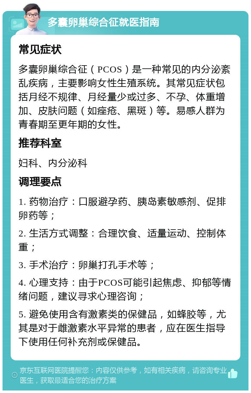 多囊卵巢综合征就医指南 常见症状 多囊卵巢综合征（PCOS）是一种常见的内分泌紊乱疾病，主要影响女性生殖系统。其常见症状包括月经不规律、月经量少或过多、不孕、体重增加、皮肤问题（如痤疮、黑斑）等。易感人群为青春期至更年期的女性。 推荐科室 妇科、内分泌科 调理要点 1. 药物治疗：口服避孕药、胰岛素敏感剂、促排卵药等； 2. 生活方式调整：合理饮食、适量运动、控制体重； 3. 手术治疗：卵巢打孔手术等； 4. 心理支持：由于PCOS可能引起焦虑、抑郁等情绪问题，建议寻求心理咨询； 5. 避免使用含有激素类的保健品，如蜂胶等，尤其是对于雌激素水平异常的患者，应在医生指导下使用任何补充剂或保健品。