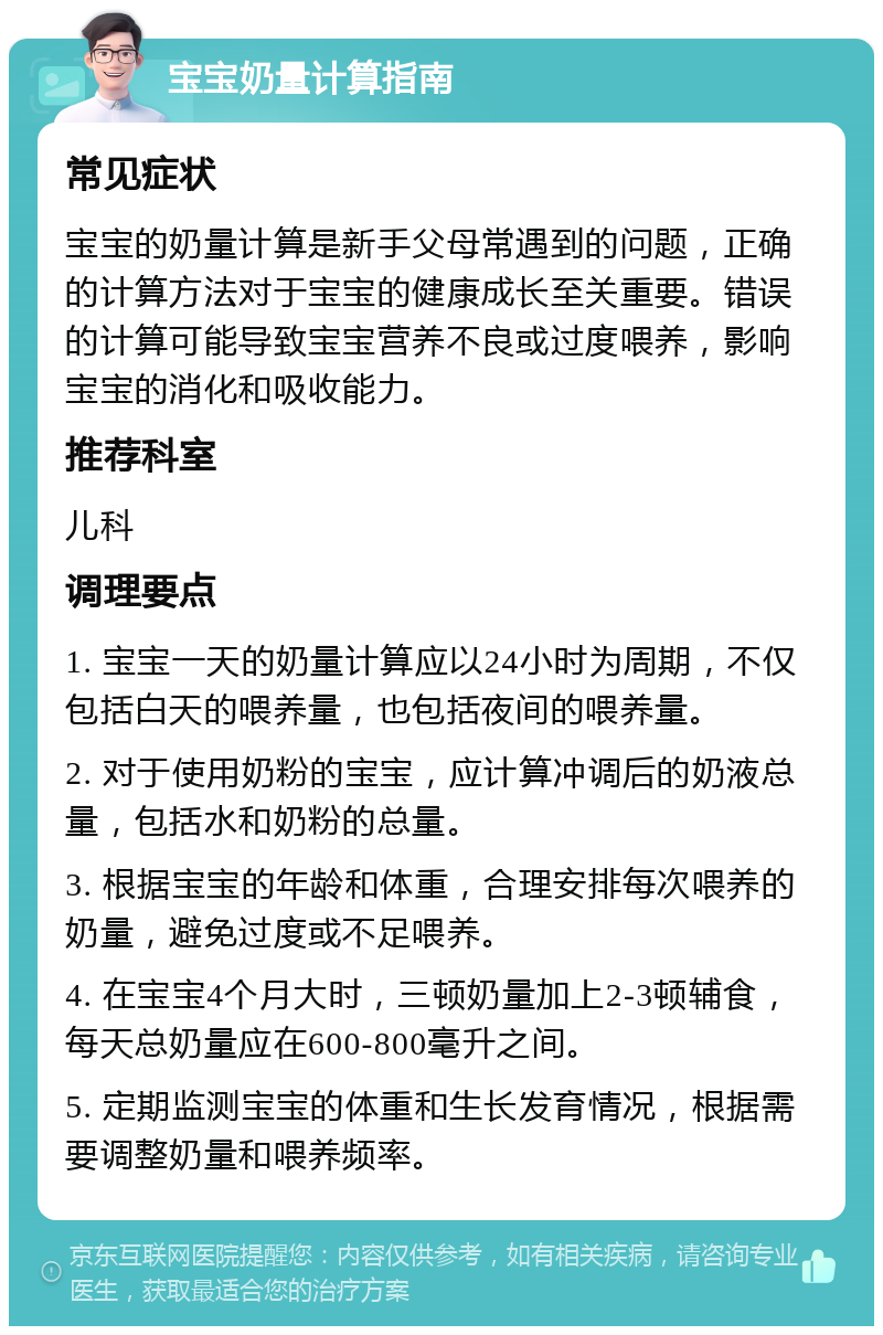 宝宝奶量计算指南 常见症状 宝宝的奶量计算是新手父母常遇到的问题，正确的计算方法对于宝宝的健康成长至关重要。错误的计算可能导致宝宝营养不良或过度喂养，影响宝宝的消化和吸收能力。 推荐科室 儿科 调理要点 1. 宝宝一天的奶量计算应以24小时为周期，不仅包括白天的喂养量，也包括夜间的喂养量。 2. 对于使用奶粉的宝宝，应计算冲调后的奶液总量，包括水和奶粉的总量。 3. 根据宝宝的年龄和体重，合理安排每次喂养的奶量，避免过度或不足喂养。 4. 在宝宝4个月大时，三顿奶量加上2-3顿辅食，每天总奶量应在600-800毫升之间。 5. 定期监测宝宝的体重和生长发育情况，根据需要调整奶量和喂养频率。