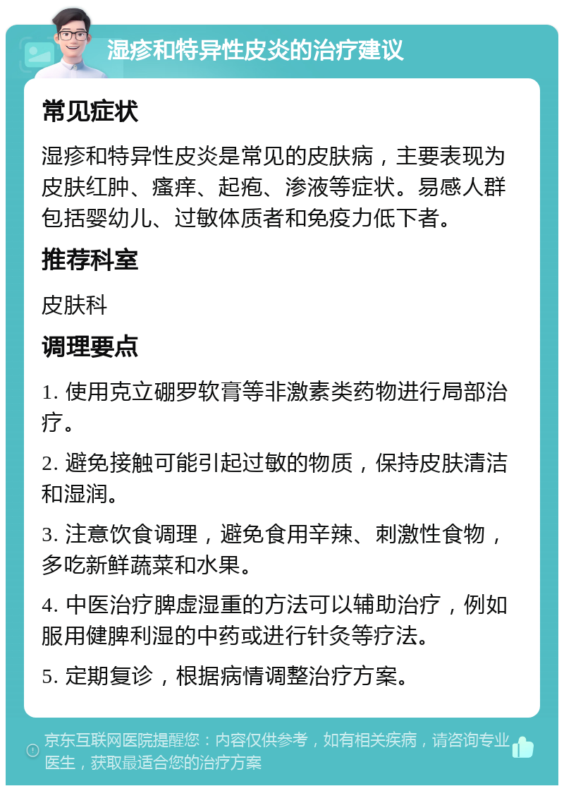 湿疹和特异性皮炎的治疗建议 常见症状 湿疹和特异性皮炎是常见的皮肤病，主要表现为皮肤红肿、瘙痒、起疱、渗液等症状。易感人群包括婴幼儿、过敏体质者和免疫力低下者。 推荐科室 皮肤科 调理要点 1. 使用克立硼罗软膏等非激素类药物进行局部治疗。 2. 避免接触可能引起过敏的物质，保持皮肤清洁和湿润。 3. 注意饮食调理，避免食用辛辣、刺激性食物，多吃新鲜蔬菜和水果。 4. 中医治疗脾虚湿重的方法可以辅助治疗，例如服用健脾利湿的中药或进行针灸等疗法。 5. 定期复诊，根据病情调整治疗方案。