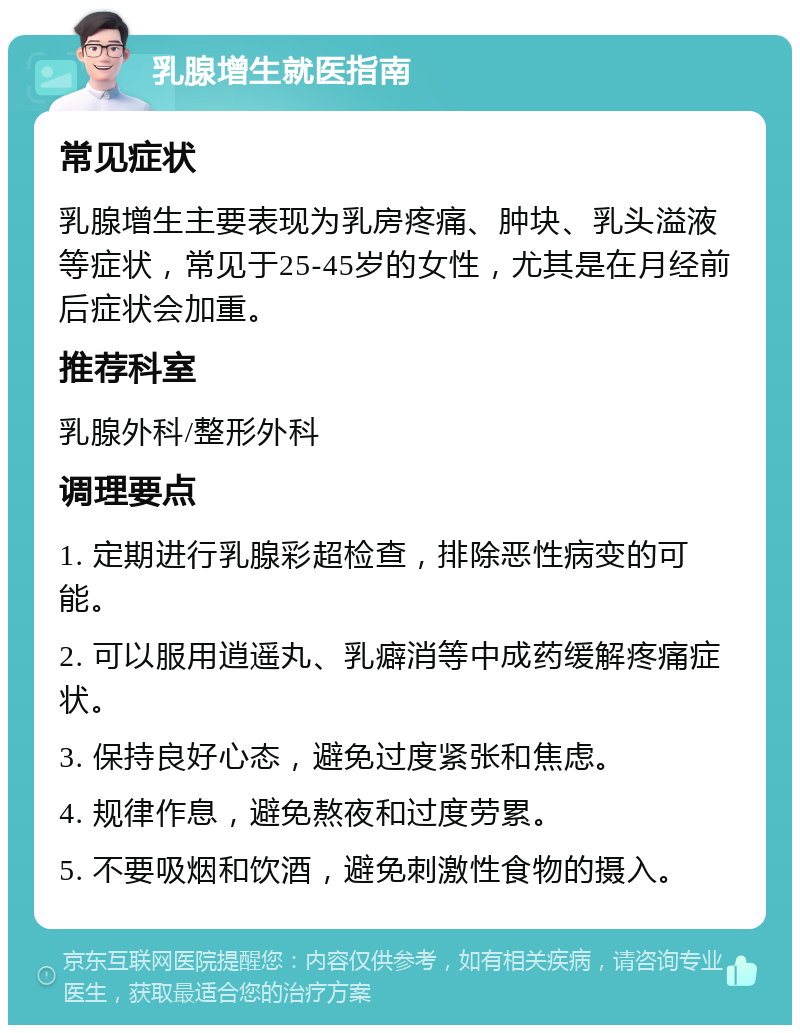 乳腺增生就医指南 常见症状 乳腺增生主要表现为乳房疼痛、肿块、乳头溢液等症状，常见于25-45岁的女性，尤其是在月经前后症状会加重。 推荐科室 乳腺外科/整形外科 调理要点 1. 定期进行乳腺彩超检查，排除恶性病变的可能。 2. 可以服用逍遥丸、乳癖消等中成药缓解疼痛症状。 3. 保持良好心态，避免过度紧张和焦虑。 4. 规律作息，避免熬夜和过度劳累。 5. 不要吸烟和饮酒，避免刺激性食物的摄入。