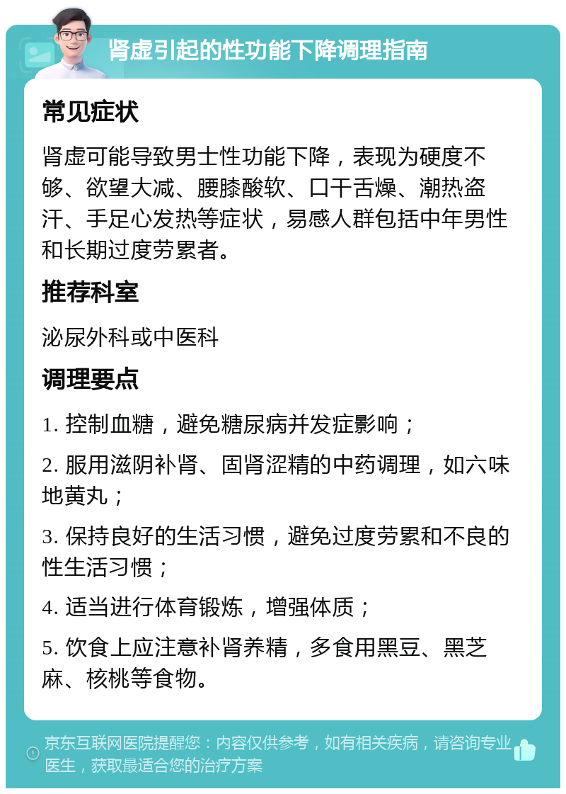 肾虚引起的性功能下降调理指南 常见症状 肾虚可能导致男士性功能下降，表现为硬度不够、欲望大减、腰膝酸软、口干舌燥、潮热盗汗、手足心发热等症状，易感人群包括中年男性和长期过度劳累者。 推荐科室 泌尿外科或中医科 调理要点 1. 控制血糖，避免糖尿病并发症影响； 2. 服用滋阴补肾、固肾涩精的中药调理，如六味地黄丸； 3. 保持良好的生活习惯，避免过度劳累和不良的性生活习惯； 4. 适当进行体育锻炼，增强体质； 5. 饮食上应注意补肾养精，多食用黑豆、黑芝麻、核桃等食物。