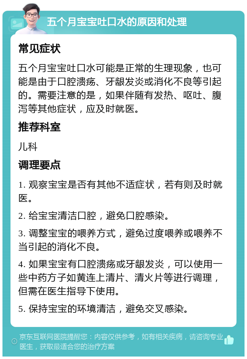 五个月宝宝吐口水的原因和处理 常见症状 五个月宝宝吐口水可能是正常的生理现象，也可能是由于口腔溃疡、牙龈发炎或消化不良等引起的。需要注意的是，如果伴随有发热、呕吐、腹泻等其他症状，应及时就医。 推荐科室 儿科 调理要点 1. 观察宝宝是否有其他不适症状，若有则及时就医。 2. 给宝宝清洁口腔，避免口腔感染。 3. 调整宝宝的喂养方式，避免过度喂养或喂养不当引起的消化不良。 4. 如果宝宝有口腔溃疡或牙龈发炎，可以使用一些中药方子如黄连上清片、清火片等进行调理，但需在医生指导下使用。 5. 保持宝宝的环境清洁，避免交叉感染。