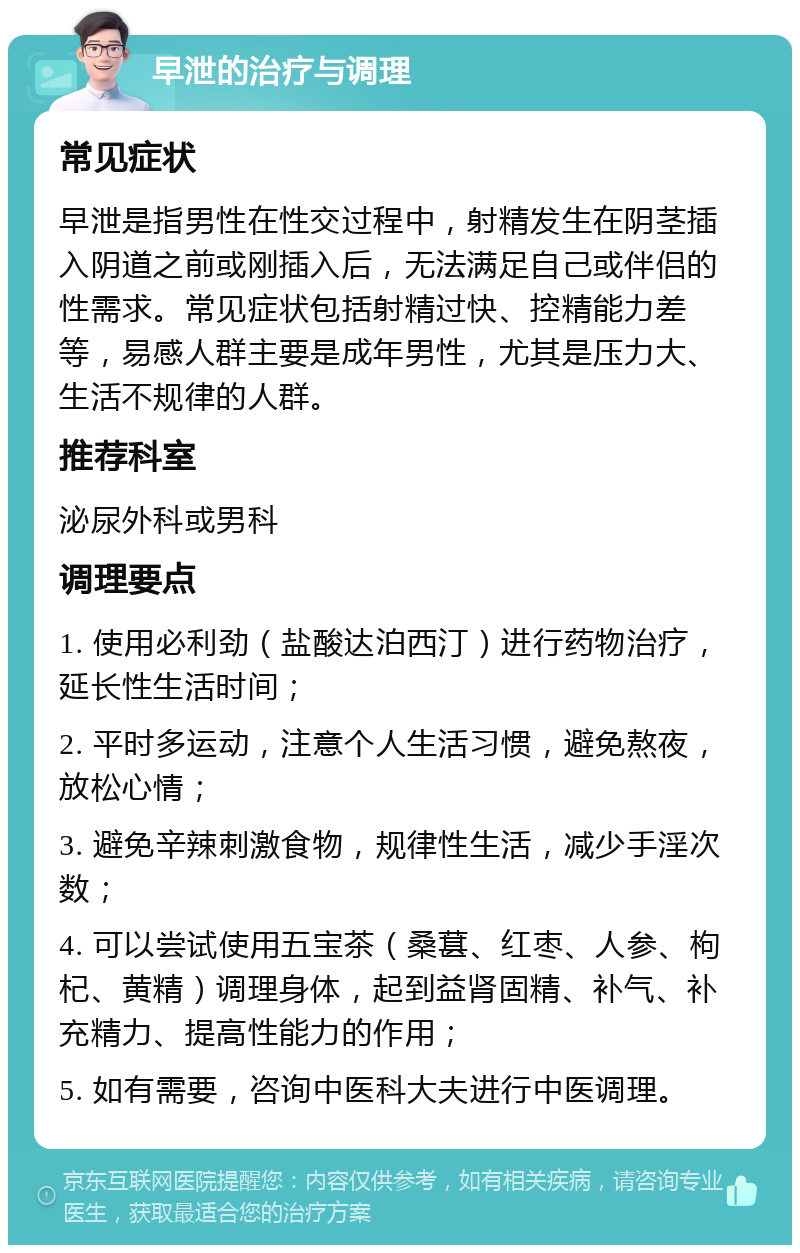 早泄的治疗与调理 常见症状 早泄是指男性在性交过程中，射精发生在阴茎插入阴道之前或刚插入后，无法满足自己或伴侣的性需求。常见症状包括射精过快、控精能力差等，易感人群主要是成年男性，尤其是压力大、生活不规律的人群。 推荐科室 泌尿外科或男科 调理要点 1. 使用必利劲（盐酸达泊西汀）进行药物治疗，延长性生活时间； 2. 平时多运动，注意个人生活习惯，避免熬夜，放松心情； 3. 避免辛辣刺激食物，规律性生活，减少手淫次数； 4. 可以尝试使用五宝茶（桑葚、红枣、人参、枸杞、黄精）调理身体，起到益肾固精、补气、补充精力、提高性能力的作用； 5. 如有需要，咨询中医科大夫进行中医调理。