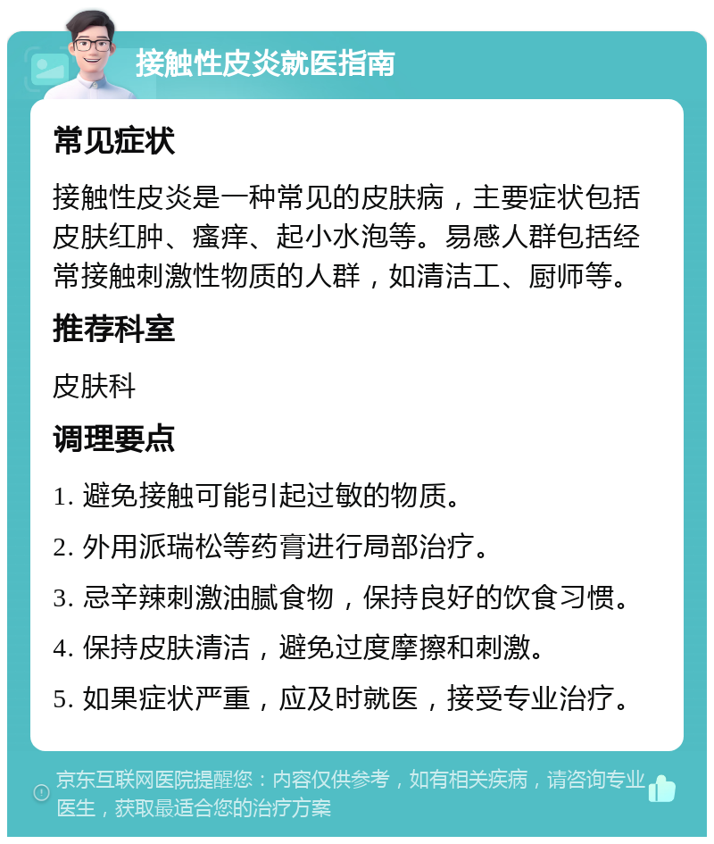 接触性皮炎就医指南 常见症状 接触性皮炎是一种常见的皮肤病，主要症状包括皮肤红肿、瘙痒、起小水泡等。易感人群包括经常接触刺激性物质的人群，如清洁工、厨师等。 推荐科室 皮肤科 调理要点 1. 避免接触可能引起过敏的物质。 2. 外用派瑞松等药膏进行局部治疗。 3. 忌辛辣刺激油腻食物，保持良好的饮食习惯。 4. 保持皮肤清洁，避免过度摩擦和刺激。 5. 如果症状严重，应及时就医，接受专业治疗。