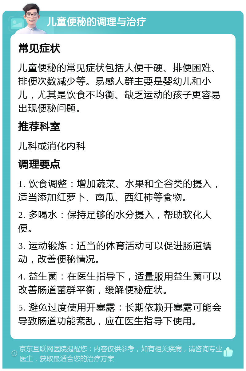 儿童便秘的调理与治疗 常见症状 儿童便秘的常见症状包括大便干硬、排便困难、排便次数减少等。易感人群主要是婴幼儿和小儿，尤其是饮食不均衡、缺乏运动的孩子更容易出现便秘问题。 推荐科室 儿科或消化内科 调理要点 1. 饮食调整：增加蔬菜、水果和全谷类的摄入，适当添加红萝卜、南瓜、西红柿等食物。 2. 多喝水：保持足够的水分摄入，帮助软化大便。 3. 运动锻炼：适当的体育活动可以促进肠道蠕动，改善便秘情况。 4. 益生菌：在医生指导下，适量服用益生菌可以改善肠道菌群平衡，缓解便秘症状。 5. 避免过度使用开塞露：长期依赖开塞露可能会导致肠道功能紊乱，应在医生指导下使用。