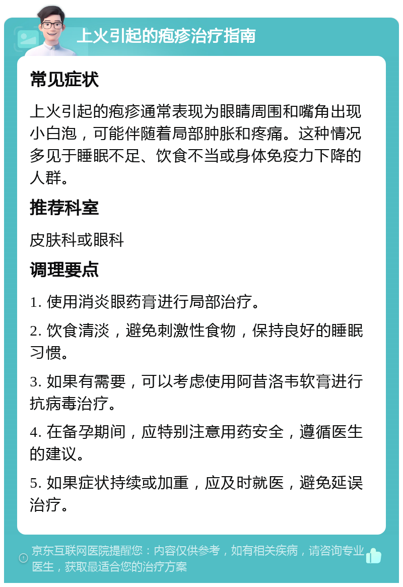 上火引起的疱疹治疗指南 常见症状 上火引起的疱疹通常表现为眼睛周围和嘴角出现小白泡，可能伴随着局部肿胀和疼痛。这种情况多见于睡眠不足、饮食不当或身体免疫力下降的人群。 推荐科室 皮肤科或眼科 调理要点 1. 使用消炎眼药膏进行局部治疗。 2. 饮食清淡，避免刺激性食物，保持良好的睡眠习惯。 3. 如果有需要，可以考虑使用阿昔洛韦软膏进行抗病毒治疗。 4. 在备孕期间，应特别注意用药安全，遵循医生的建议。 5. 如果症状持续或加重，应及时就医，避免延误治疗。