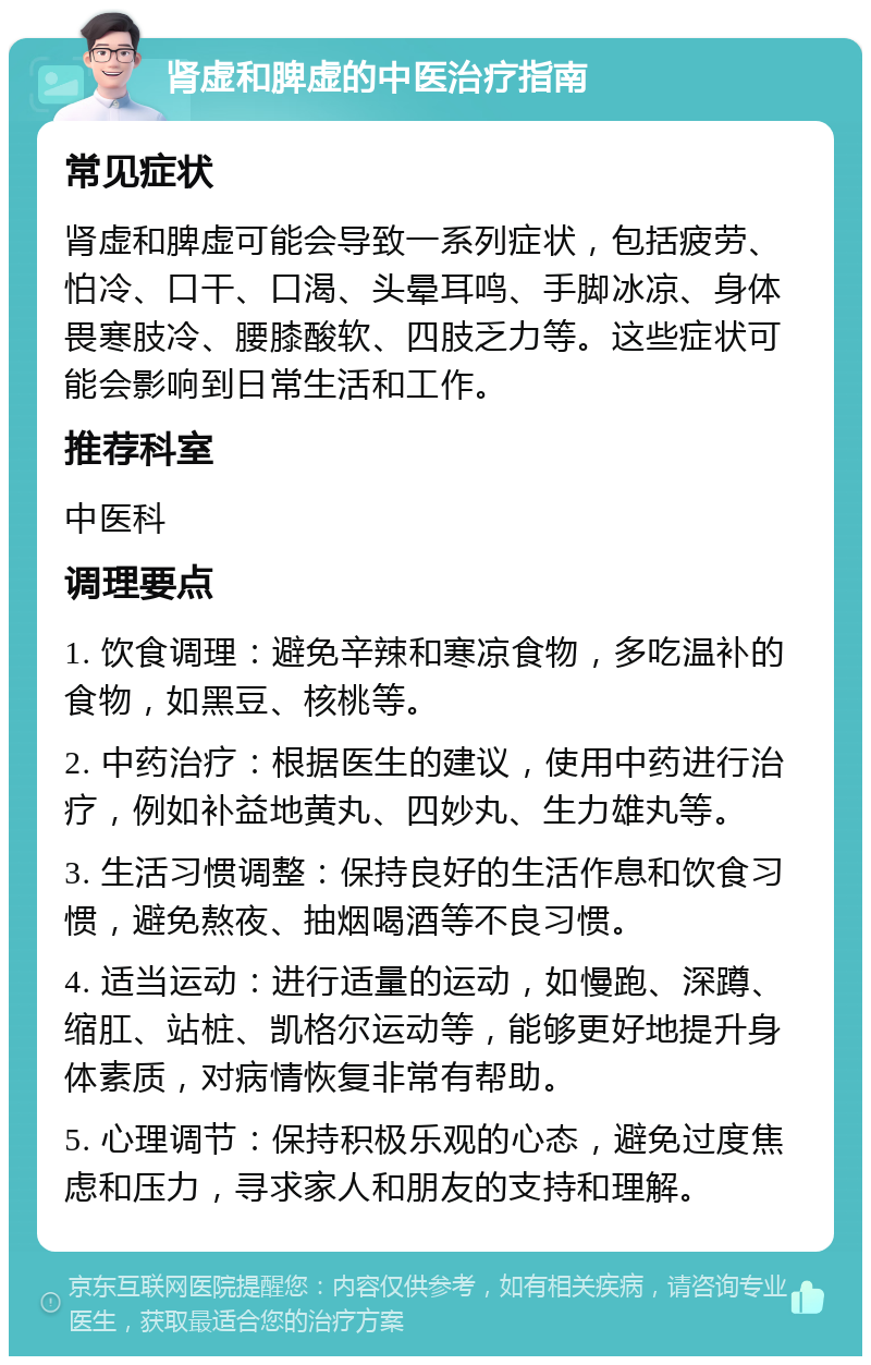 肾虚和脾虚的中医治疗指南 常见症状 肾虚和脾虚可能会导致一系列症状，包括疲劳、怕冷、口干、口渴、头晕耳鸣、手脚冰凉、身体畏寒肢冷、腰膝酸软、四肢乏力等。这些症状可能会影响到日常生活和工作。 推荐科室 中医科 调理要点 1. 饮食调理：避免辛辣和寒凉食物，多吃温补的食物，如黑豆、核桃等。 2. 中药治疗：根据医生的建议，使用中药进行治疗，例如补益地黄丸、四妙丸、生力雄丸等。 3. 生活习惯调整：保持良好的生活作息和饮食习惯，避免熬夜、抽烟喝酒等不良习惯。 4. 适当运动：进行适量的运动，如慢跑、深蹲、缩肛、站桩、凯格尔运动等，能够更好地提升身体素质，对病情恢复非常有帮助。 5. 心理调节：保持积极乐观的心态，避免过度焦虑和压力，寻求家人和朋友的支持和理解。