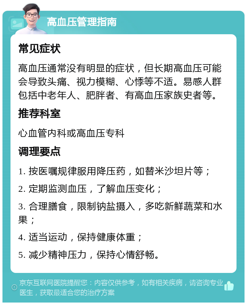 高血压管理指南 常见症状 高血压通常没有明显的症状，但长期高血压可能会导致头痛、视力模糊、心悸等不适。易感人群包括中老年人、肥胖者、有高血压家族史者等。 推荐科室 心血管内科或高血压专科 调理要点 1. 按医嘱规律服用降压药，如替米沙坦片等； 2. 定期监测血压，了解血压变化； 3. 合理膳食，限制钠盐摄入，多吃新鲜蔬菜和水果； 4. 适当运动，保持健康体重； 5. 减少精神压力，保持心情舒畅。