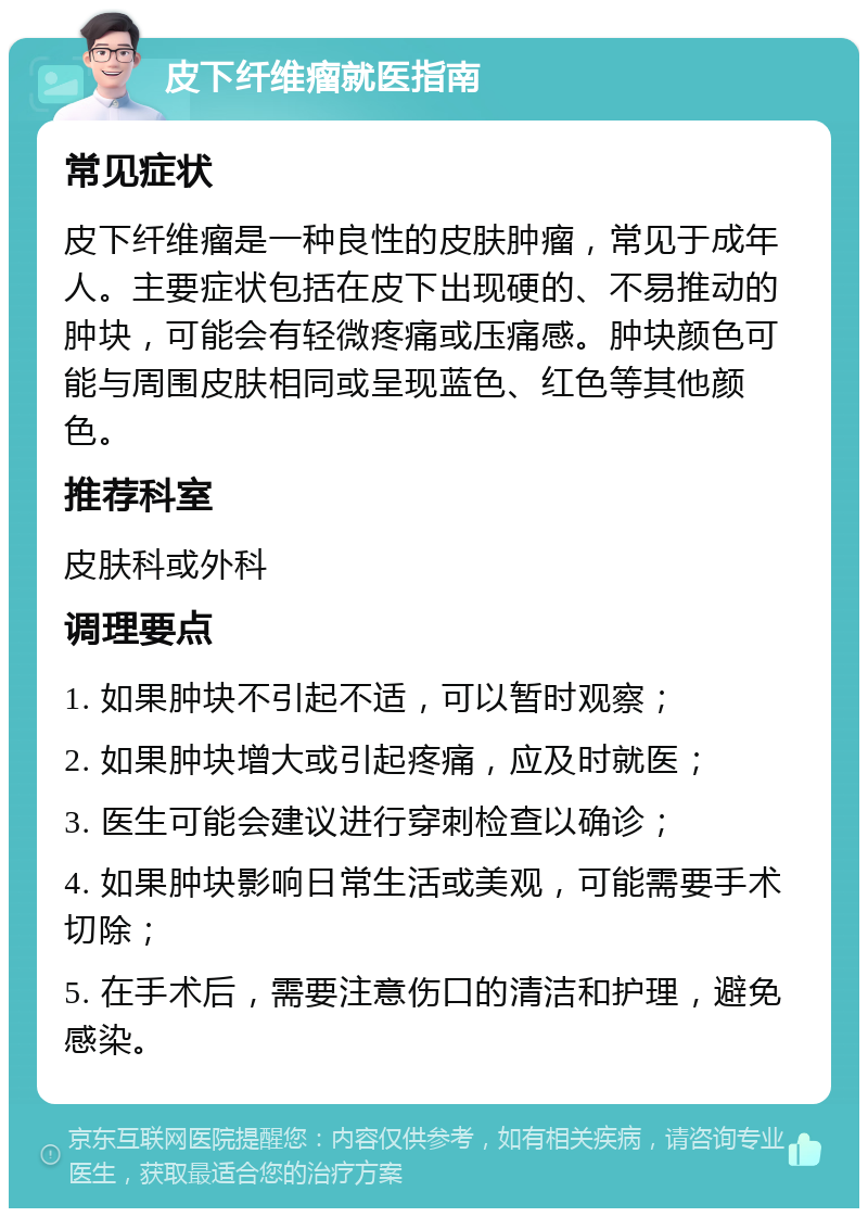 皮下纤维瘤就医指南 常见症状 皮下纤维瘤是一种良性的皮肤肿瘤，常见于成年人。主要症状包括在皮下出现硬的、不易推动的肿块，可能会有轻微疼痛或压痛感。肿块颜色可能与周围皮肤相同或呈现蓝色、红色等其他颜色。 推荐科室 皮肤科或外科 调理要点 1. 如果肿块不引起不适，可以暂时观察； 2. 如果肿块增大或引起疼痛，应及时就医； 3. 医生可能会建议进行穿刺检查以确诊； 4. 如果肿块影响日常生活或美观，可能需要手术切除； 5. 在手术后，需要注意伤口的清洁和护理，避免感染。