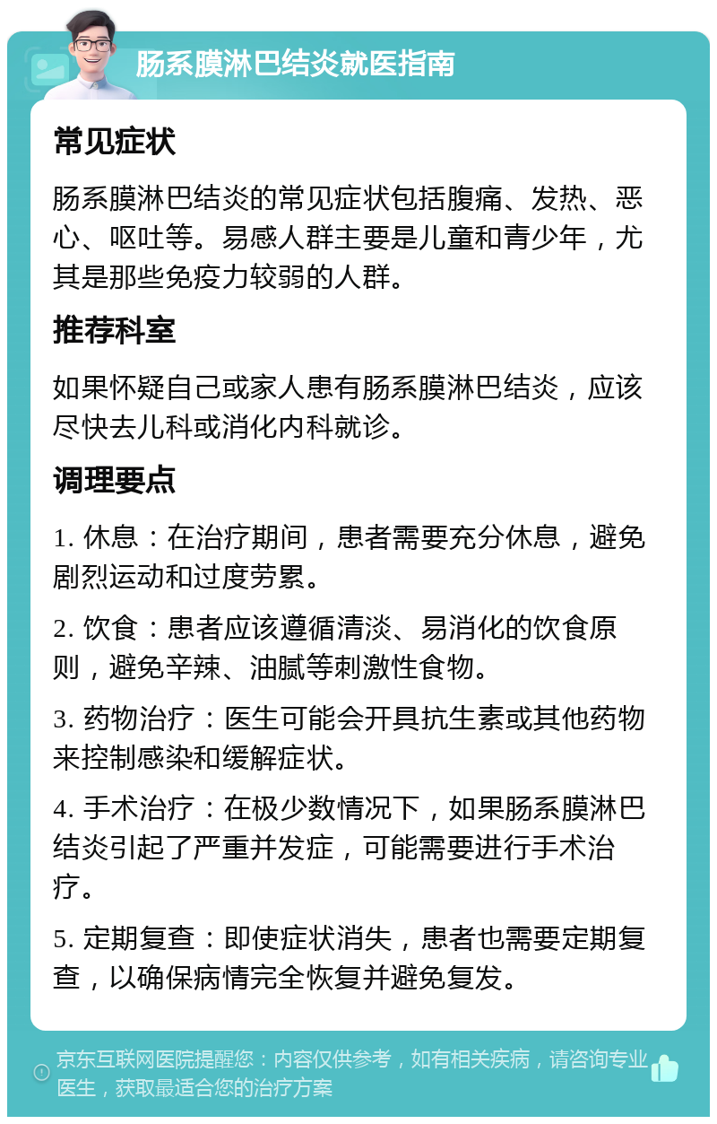 肠系膜淋巴结炎就医指南 常见症状 肠系膜淋巴结炎的常见症状包括腹痛、发热、恶心、呕吐等。易感人群主要是儿童和青少年，尤其是那些免疫力较弱的人群。 推荐科室 如果怀疑自己或家人患有肠系膜淋巴结炎，应该尽快去儿科或消化内科就诊。 调理要点 1. 休息：在治疗期间，患者需要充分休息，避免剧烈运动和过度劳累。 2. 饮食：患者应该遵循清淡、易消化的饮食原则，避免辛辣、油腻等刺激性食物。 3. 药物治疗：医生可能会开具抗生素或其他药物来控制感染和缓解症状。 4. 手术治疗：在极少数情况下，如果肠系膜淋巴结炎引起了严重并发症，可能需要进行手术治疗。 5. 定期复查：即使症状消失，患者也需要定期复查，以确保病情完全恢复并避免复发。