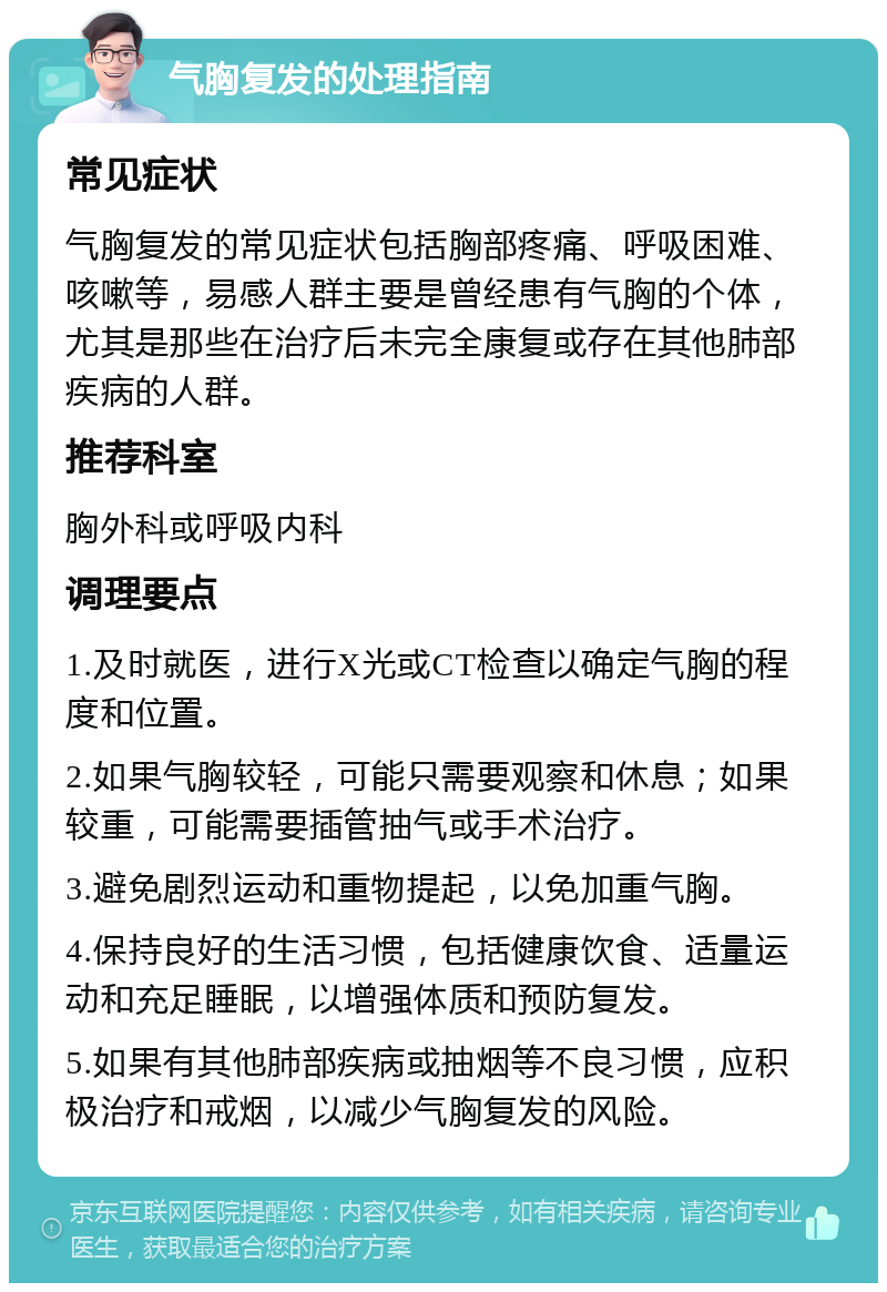 气胸复发的处理指南 常见症状 气胸复发的常见症状包括胸部疼痛、呼吸困难、咳嗽等，易感人群主要是曾经患有气胸的个体，尤其是那些在治疗后未完全康复或存在其他肺部疾病的人群。 推荐科室 胸外科或呼吸内科 调理要点 1.及时就医，进行X光或CT检查以确定气胸的程度和位置。 2.如果气胸较轻，可能只需要观察和休息；如果较重，可能需要插管抽气或手术治疗。 3.避免剧烈运动和重物提起，以免加重气胸。 4.保持良好的生活习惯，包括健康饮食、适量运动和充足睡眠，以增强体质和预防复发。 5.如果有其他肺部疾病或抽烟等不良习惯，应积极治疗和戒烟，以减少气胸复发的风险。