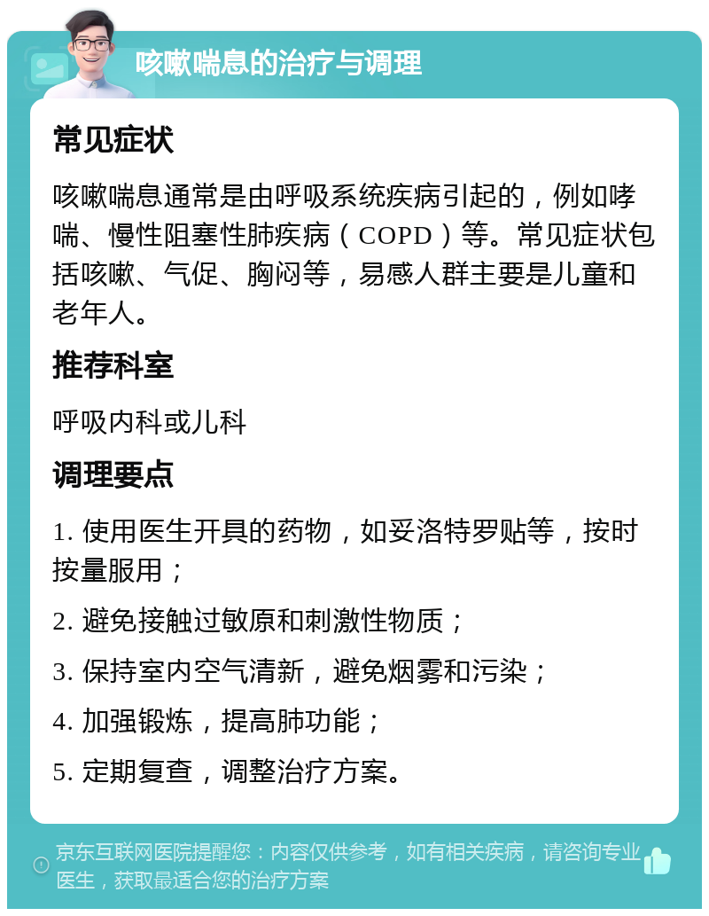 咳嗽喘息的治疗与调理 常见症状 咳嗽喘息通常是由呼吸系统疾病引起的，例如哮喘、慢性阻塞性肺疾病（COPD）等。常见症状包括咳嗽、气促、胸闷等，易感人群主要是儿童和老年人。 推荐科室 呼吸内科或儿科 调理要点 1. 使用医生开具的药物，如妥洛特罗贴等，按时按量服用； 2. 避免接触过敏原和刺激性物质； 3. 保持室内空气清新，避免烟雾和污染； 4. 加强锻炼，提高肺功能； 5. 定期复查，调整治疗方案。