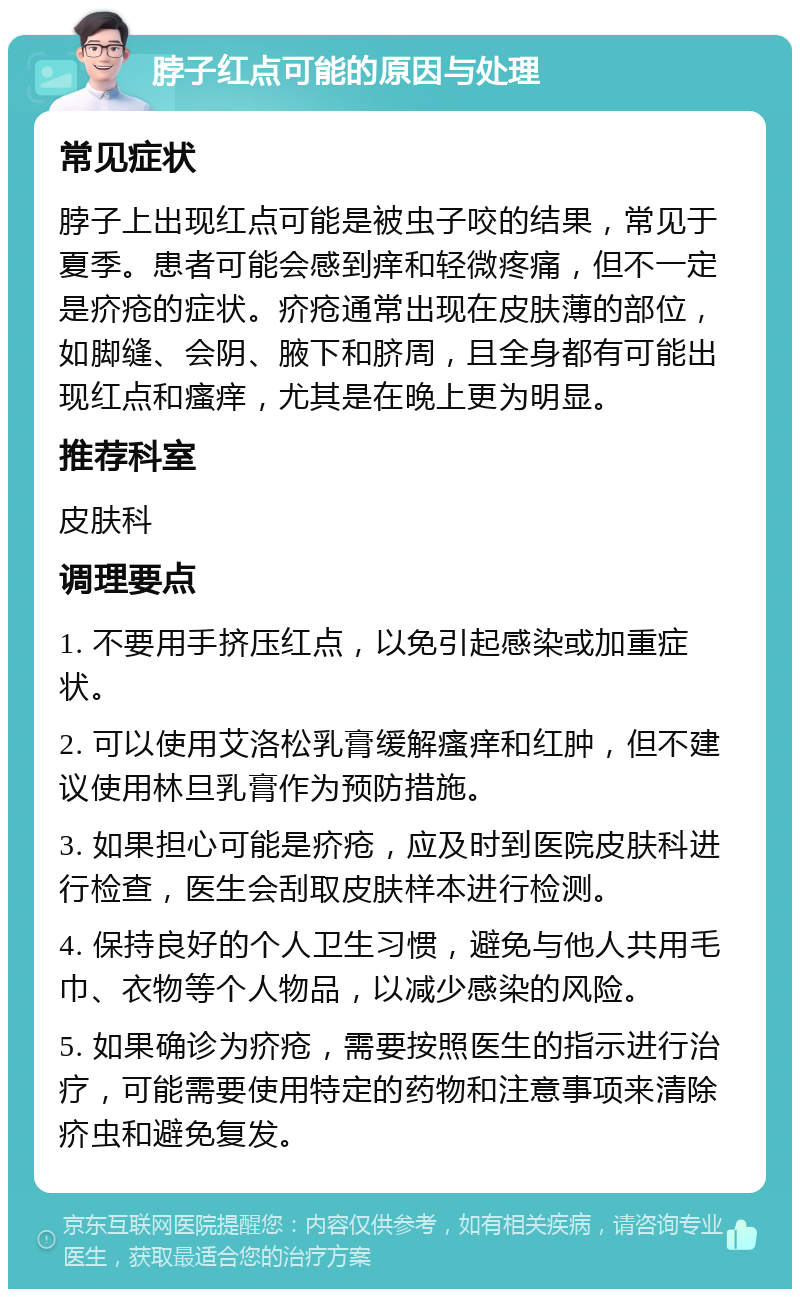 脖子红点可能的原因与处理 常见症状 脖子上出现红点可能是被虫子咬的结果，常见于夏季。患者可能会感到痒和轻微疼痛，但不一定是疥疮的症状。疥疮通常出现在皮肤薄的部位，如脚缝、会阴、腋下和脐周，且全身都有可能出现红点和瘙痒，尤其是在晚上更为明显。 推荐科室 皮肤科 调理要点 1. 不要用手挤压红点，以免引起感染或加重症状。 2. 可以使用艾洛松乳膏缓解瘙痒和红肿，但不建议使用林旦乳膏作为预防措施。 3. 如果担心可能是疥疮，应及时到医院皮肤科进行检查，医生会刮取皮肤样本进行检测。 4. 保持良好的个人卫生习惯，避免与他人共用毛巾、衣物等个人物品，以减少感染的风险。 5. 如果确诊为疥疮，需要按照医生的指示进行治疗，可能需要使用特定的药物和注意事项来清除疥虫和避免复发。